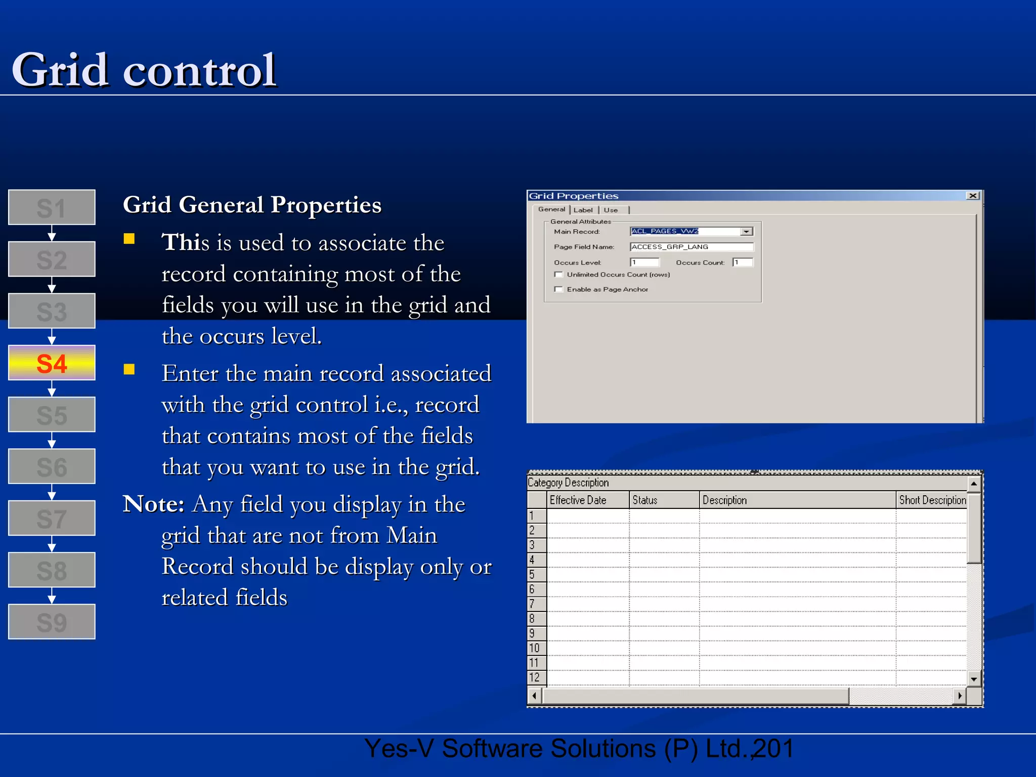 201Yes-V Software Solutions (P) Ltd.,
Grid controlGrid control
Grid General PropertiesGrid General Properties
 ThiThis is used to associate thes is used to associate the
record containing most of therecord containing most of the
fields you will use in the grid andfields you will use in the grid and
the occurs level.the occurs level.
 Enter the main record associatedEnter the main record associated
with the grid control i.e., recordwith the grid control i.e., record
that contains most of the fieldsthat contains most of the fields
that you want to use in the grid.that you want to use in the grid.
Note:Note: Any field you display in theAny field you display in the
grid that are not from Maingrid that are not from Main
Record should be display only orRecord should be display only or
related fieldsrelated fields
S8
S9
S7
S6
S5
S4
S3
S2
S1
 