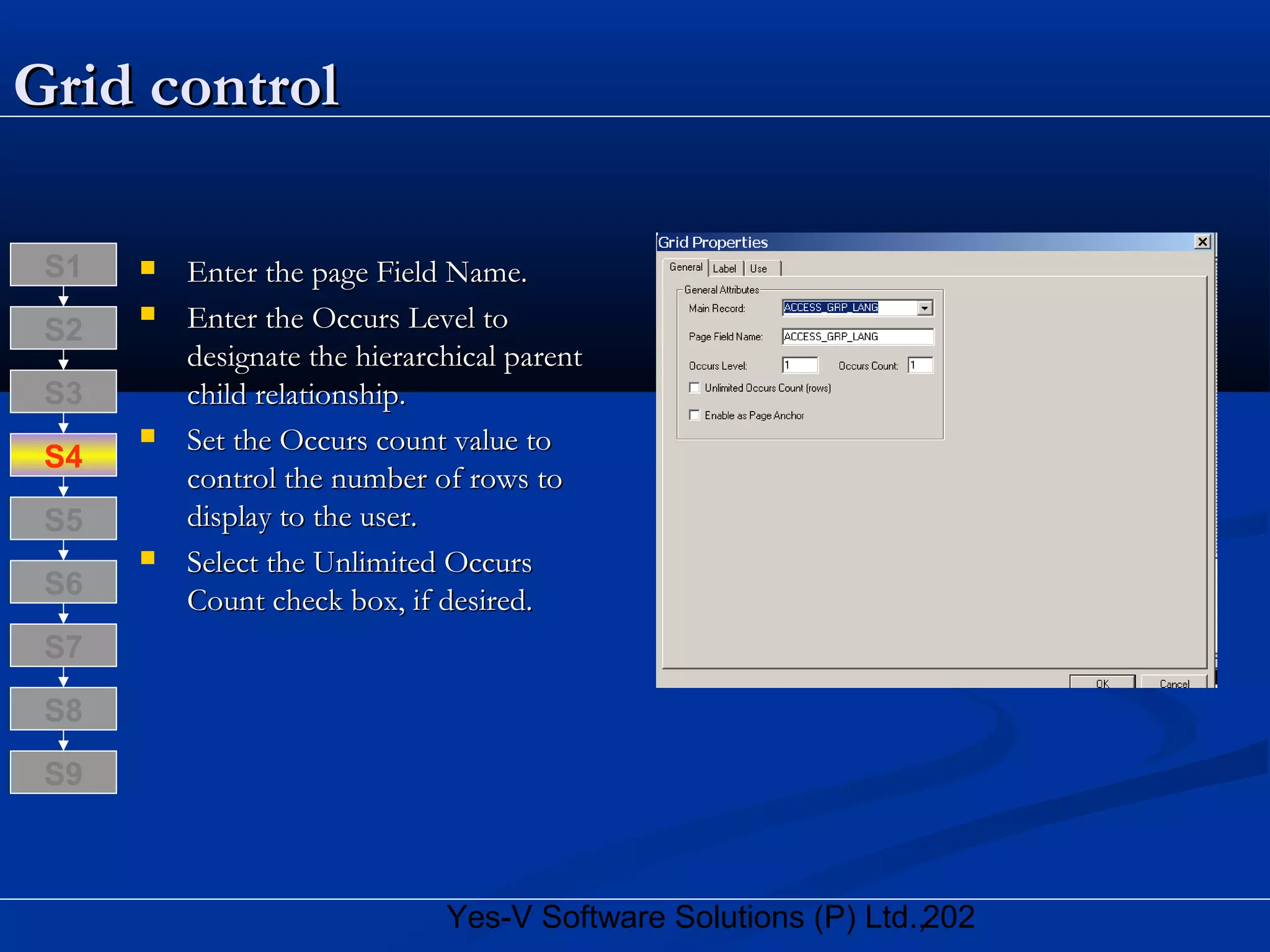 202Yes-V Software Solutions (P) Ltd.,
Grid controlGrid control
 Enter the page Field Name.Enter the page Field Name.
 Enter the Occurs Level toEnter the Occurs Level to
designate the hierarchical parentdesignate the hierarchical parent
child relationship.child relationship.
 Set the Occurs count value toSet the Occurs count value to
control the number of rows tocontrol the number of rows to
display to the user.display to the user.
 Select the Unlimited OccursSelect the Unlimited Occurs
Count check box, if desired.Count check box, if desired.
S8
S9
S7
S6
S5
S4
S3
S2
S1
 
