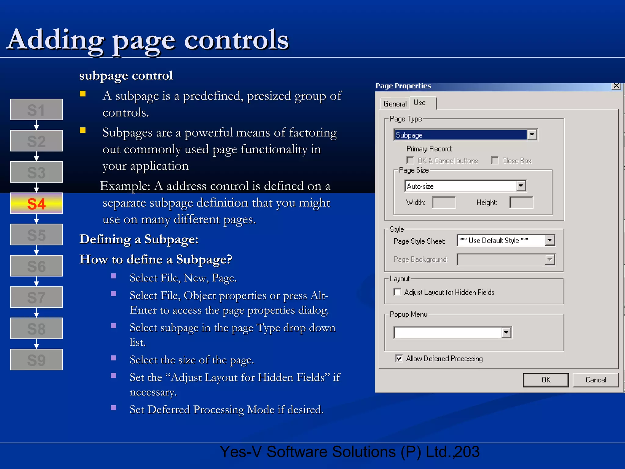 203Yes-V Software Solutions (P) Ltd.,
Adding page controlsAdding page controls
subpage controlsubpage control
 A subpage is a predefined, presized group ofA subpage is a predefined, presized group of
controls.controls.
 Subpages are a powerful means of factoringSubpages are a powerful means of factoring
out commonly used page functionality inout commonly used page functionality in
your applicationyour application
Example: A address control is defined on aExample: A address control is defined on a
separate subpage definition that you mightseparate subpage definition that you might
use on many different pages.use on many different pages.
Defining a Subpage:Defining a Subpage:
How to define a Subpage?How to define a Subpage?
 Select File, New, Page.Select File, New, Page.
 Select File, Object properties or press Alt-Select File, Object properties or press Alt-
Enter to access the page properties dialog.Enter to access the page properties dialog.
 Select subpage in the page Type drop downSelect subpage in the page Type drop down
list.list.
 Select the size of the page.Select the size of the page.
 Set the “Adjust Layout for Hidden Fields” ifSet the “Adjust Layout for Hidden Fields” if
necessary.necessary.
 Set Deferred Processing Mode if desired.Set Deferred Processing Mode if desired.
S8
S9
S7
S6
S5
S4
S3
S2
S1
 