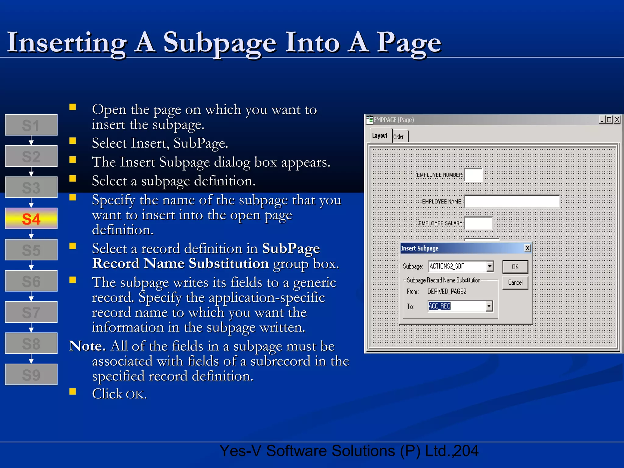 204Yes-V Software Solutions (P) Ltd.,
Inserting A Subpage Into A PageInserting A Subpage Into A Page
 Open the page on which you want toOpen the page on which you want to
insert the subpage.insert the subpage.
 Select Insert, SubPage.Select Insert, SubPage.
 The Insert Subpage dialog box appears.The Insert Subpage dialog box appears.
 Select a subpage definition.Select a subpage definition.
 Specify the name of the subpage that youSpecify the name of the subpage that you
want to insert into the open pagewant to insert into the open page
definition.definition.
 Select a record definition inSelect a record definition in SubPageSubPage
Record Name SubstitutionRecord Name Substitution group box.group box.
 The subpage writes its fields to a genericThe subpage writes its fields to a generic
record. Specify the application-specificrecord. Specify the application-specific
record name to which you want therecord name to which you want the
information in the subpage written.information in the subpage written.
Note.Note. All of the fields in a subpage must beAll of the fields in a subpage must be
associated with fields of a subrecord in theassociated with fields of a subrecord in the
specified record definition.specified record definition.
 ClickClick OK.OK.
S8
S9
S7
S6
S5
S4
S3
S2
S1
 