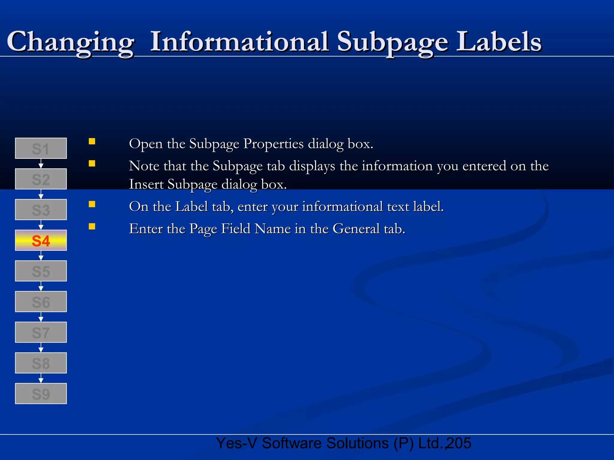 205Yes-V Software Solutions (P) Ltd.,
Changing Informational SubpageChanging Informational Subpage LabelsLabels
 Open the Subpage Properties dialog box.Open the Subpage Properties dialog box.
 Note that the Subpage tab displays the information you entered on theNote that the Subpage tab displays the information you entered on the
Insert Subpage dialog box.Insert Subpage dialog box.
 On the Label tab, enter your informational text label.On the Label tab, enter your informational text label.
 Enter the Page Field Name in the General tab.Enter the Page Field Name in the General tab.
S8
S9
S7
S6
S5
S4
S3
S2
S1
 