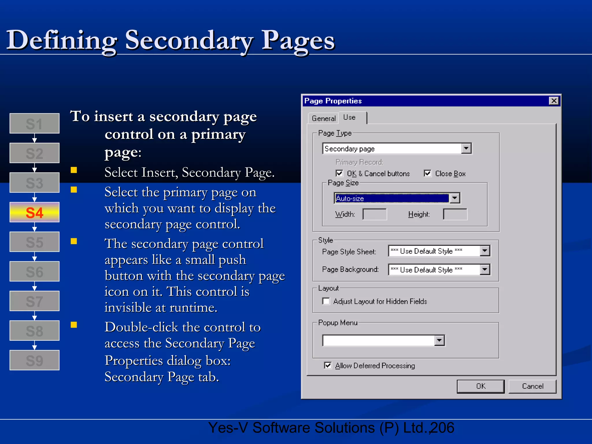 206Yes-V Software Solutions (P) Ltd.,
Defining Secondary PagesDefining Secondary Pages
To insert a secondary pageTo insert a secondary page
control on a primarycontrol on a primary
pagepage::
 Select Insert, Secondary Page.Select Insert, Secondary Page.
 Select the primary page onSelect the primary page on
which you want to display thewhich you want to display the
secondary page control.secondary page control.
 The secondary page controlThe secondary page control
appears like a small pushappears like a small push
button with the secondary pagebutton with the secondary page
icon on it. This control isicon on it. This control is
invisible at runtime.invisible at runtime.
 Double-click the control toDouble-click the control to
access the Secondary Pageaccess the Secondary Page
Properties dialogProperties dialog box:box:
Secondary Page tab.Secondary Page tab.
S8
S9
S7
S6
S5
S4
S3
S2
S1
 