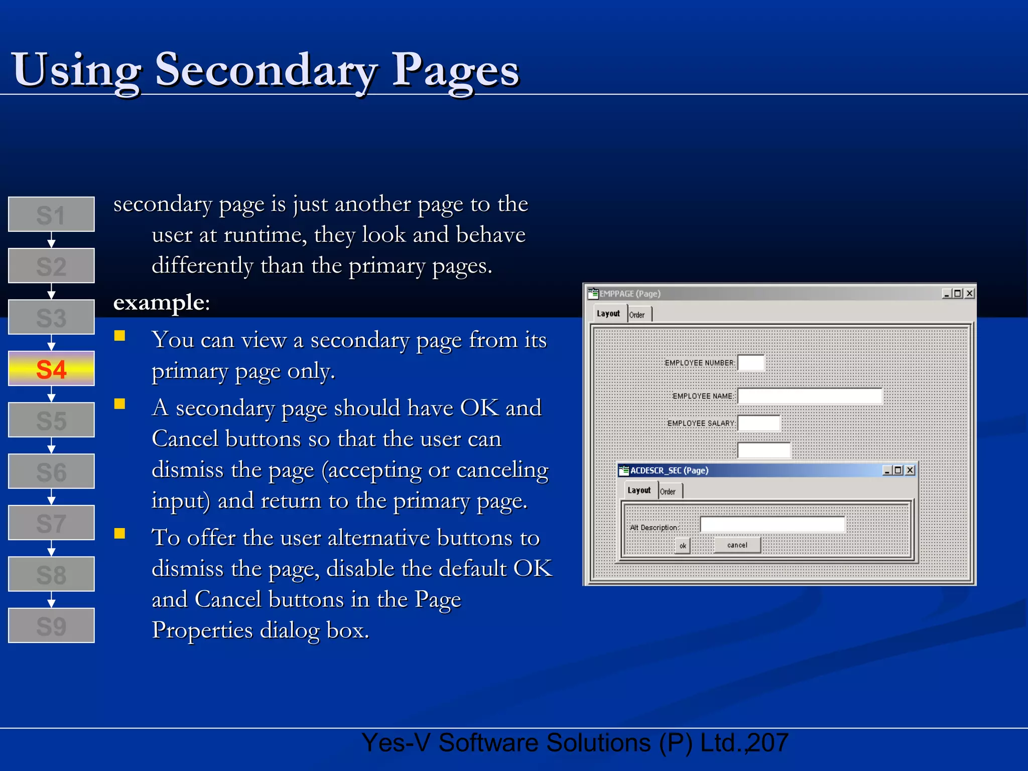 207Yes-V Software Solutions (P) Ltd.,
Using Secondary PagesUsing Secondary Pages
secondary page is just another page to thesecondary page is just another page to the
user at runtime, they look and behaveuser at runtime, they look and behave
differently than the primary pages.differently than the primary pages.
exampleexample::
 You can view a secondary page from itsYou can view a secondary page from its
primary page only.primary page only.
 A secondary page should have OK andA secondary page should have OK and
Cancel buttons so that the user canCancel buttons so that the user can
dismiss the page (accepting or cancelingdismiss the page (accepting or canceling
input) and return to the primary page.input) and return to the primary page.
 To offer the user alternative buttons toTo offer the user alternative buttons to
dismiss the page, disable the default OKdismiss the page, disable the default OK
and Cancel buttons in the Pageand Cancel buttons in the Page
Properties dialog box.Properties dialog box.
S8
S9
S7
S6
S5
S4
S3
S2
S1
 
