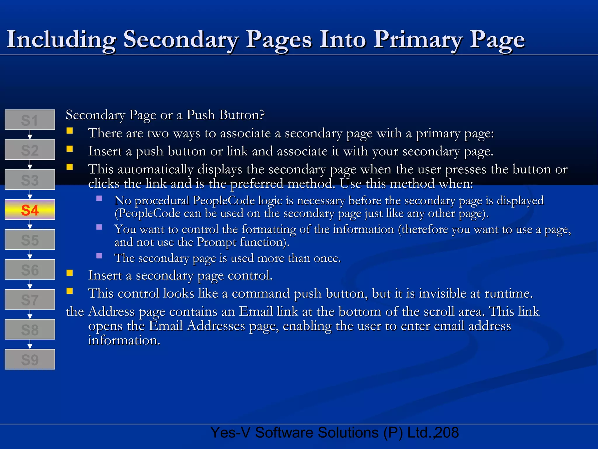 208Yes-V Software Solutions (P) Ltd.,
Including Secondary Pages Into Primary PageIncluding Secondary Pages Into Primary Page
Secondary Page or a Push Button?Secondary Page or a Push Button?
 There are two ways to associate a secondary page with a primary page:There are two ways to associate a secondary page with a primary page:
 Insert a push button or link and associate it with your secondary page.Insert a push button or link and associate it with your secondary page.
 This automatically displays the secondary page when the user presses the button orThis automatically displays the secondary page when the user presses the button or
clicks the link and is the preferred method. Use this method when:clicks the link and is the preferred method. Use this method when:
 No procedural PeopleCode logic is necessary before the secondary page is displayedNo procedural PeopleCode logic is necessary before the secondary page is displayed
(PeopleCode can be used on the secondary page just like any other page).(PeopleCode can be used on the secondary page just like any other page).
 You want to control the formatting of the information (therefore you want to use a page,You want to control the formatting of the information (therefore you want to use a page,
and not use the Prompt function).and not use the Prompt function).
 The secondary page is used more than once.The secondary page is used more than once.
 Insert a secondary page control.Insert a secondary page control.
 This control looks like a command push button, but it is invisible at runtime.This control looks like a command push button, but it is invisible at runtime.
the Address page contains an Email link at the bottom of the scroll area. This linkthe Address page contains an Email link at the bottom of the scroll area. This link
opens the Email Addresses page, enabling the user to enter email addressopens the Email Addresses page, enabling the user to enter email address
information.information.
S8
S9
S7
S6
S5
S4
S3
S2
S1
 