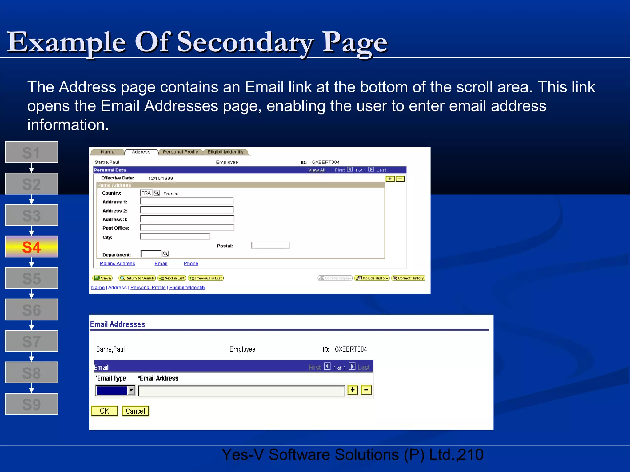 210Yes-V Software Solutions (P) Ltd.,
Example Of Secondary PageExample Of Secondary Page
The Address page contains an Email link at the bottom of the scroll area. This link
opens the Email Addresses page, enabling the user to enter email address
information.
S8
S9
S7
S6
S5
S4
S3
S2
S1
 