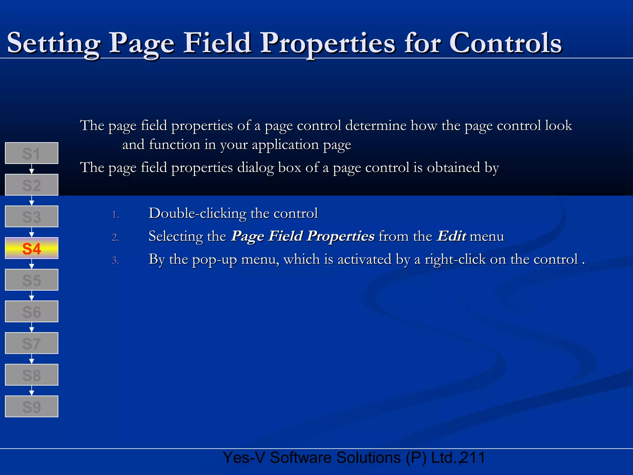 211Yes-V Software Solutions (P) Ltd.,
Setting Page Field Properties for ControlsSetting Page Field Properties for Controls
The page field properties of a page control determine how the page control lookThe page field properties of a page control determine how the page control look
and function in your application pageand function in your application page
The page field properties dialog box of a page control is obtained byThe page field properties dialog box of a page control is obtained by
1.1. Double-clicking the controlDouble-clicking the control
2.2. Selecting theSelecting the Page Field PropertiesPage Field Properties from thefrom the EditEdit menumenu
3.3. By the pop-up menu, which is activated by a right-click on the control .By the pop-up menu, which is activated by a right-click on the control .
S8
S9
S7
S6
S5
S4
S3
S2
S1
 
