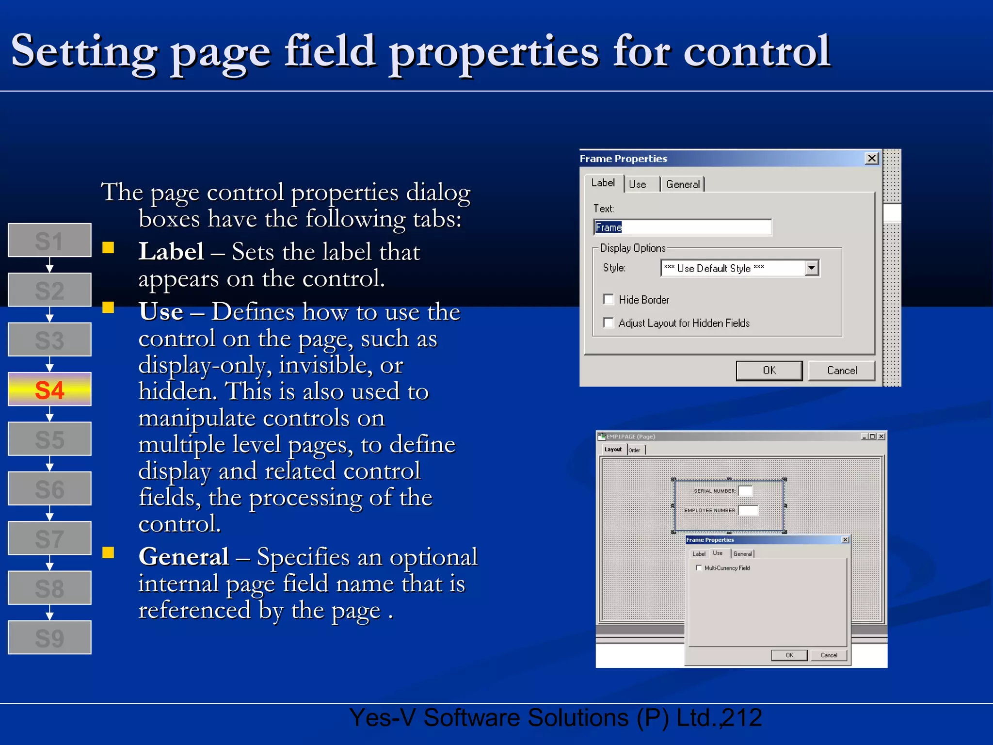 212Yes-V Software Solutions (P) Ltd.,
Setting page field properties for controlSetting page field properties for control
The page control properties dialogThe page control properties dialog
boxes have the following tabs:boxes have the following tabs:
 LabelLabel – Sets the label that– Sets the label that
appears on the control.appears on the control.
 UseUse – Defines how to use the– Defines how to use the
control on the page, such ascontrol on the page, such as
display-only, invisible, ordisplay-only, invisible, or
hidden. This is also used tohidden. This is also used to
manipulate controls onmanipulate controls on
multiple level pages, to definemultiple level pages, to define
display and related controldisplay and related control
fields, the processing of thefields, the processing of the
control.control.
 GeneralGeneral – Specifies an optional– Specifies an optional
internal page field name that isinternal page field name that is
referenced by the page .referenced by the page .
S8
S9
S7
S6
S5
S4
S3
S2
S1
 