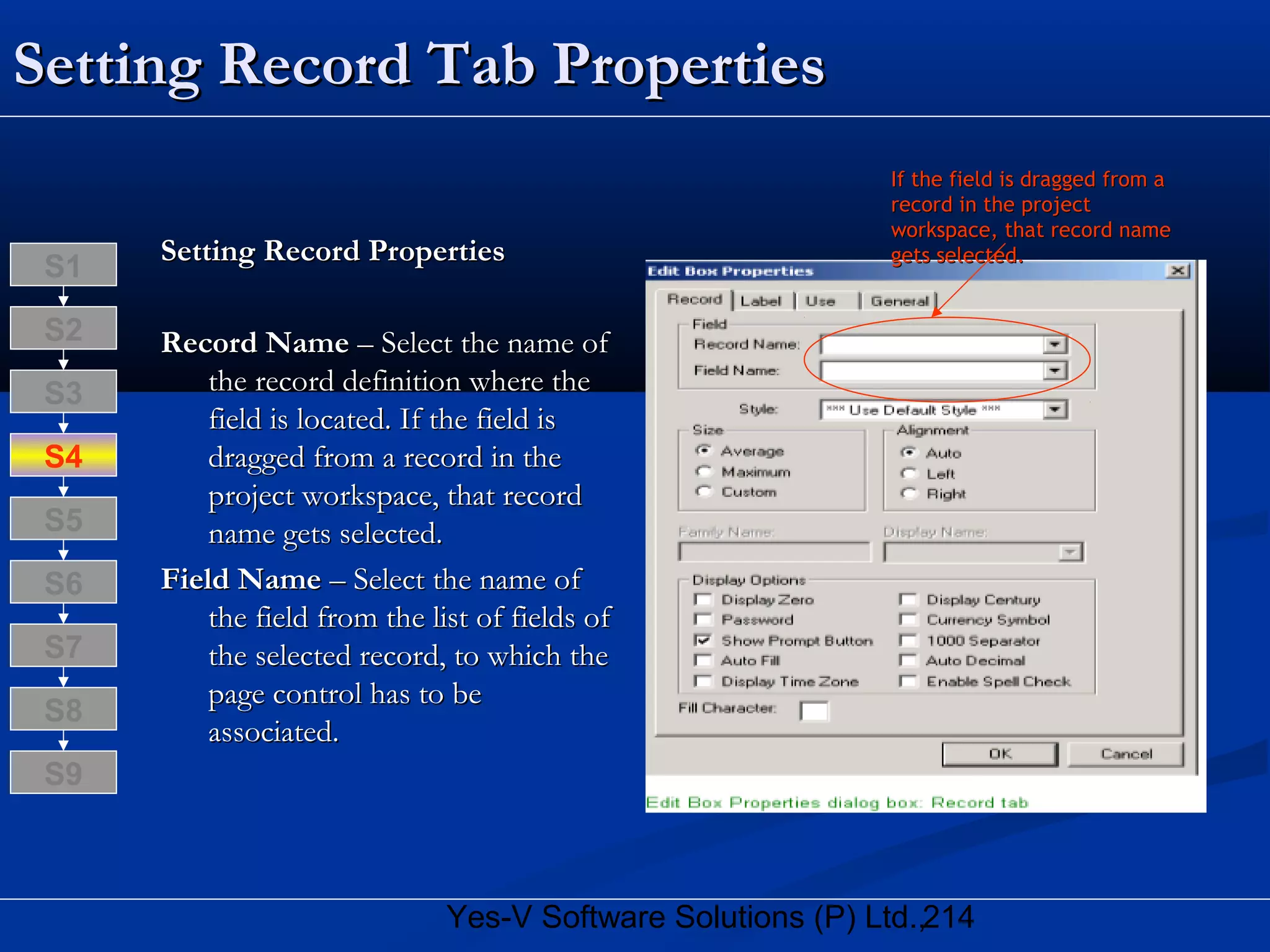 214Yes-V Software Solutions (P) Ltd.,
Setting Record Tab PropertiesSetting Record Tab Properties
Setting Record PropertiesSetting Record Properties
Record NameRecord Name – Select the name of– Select the name of
the record definition where thethe record definition where the
field is located. If the field isfield is located. If the field is
dragged from a record in thedragged from a record in the
project workspace, that recordproject workspace, that record
name gets selected.name gets selected.
Field NameField Name – Select the name of– Select the name of
the field from the list of fields ofthe field from the list of fields of
the selected record, to which thethe selected record, to which the
page control has to bepage control has to be
associated.associated.
S8
S9
S7
S6
S5
S4
S3
S2
S1
If the field is dragged from aIf the field is dragged from a
record in the projectrecord in the project
workspace, that record nameworkspace, that record name
gets selected.gets selected.
 