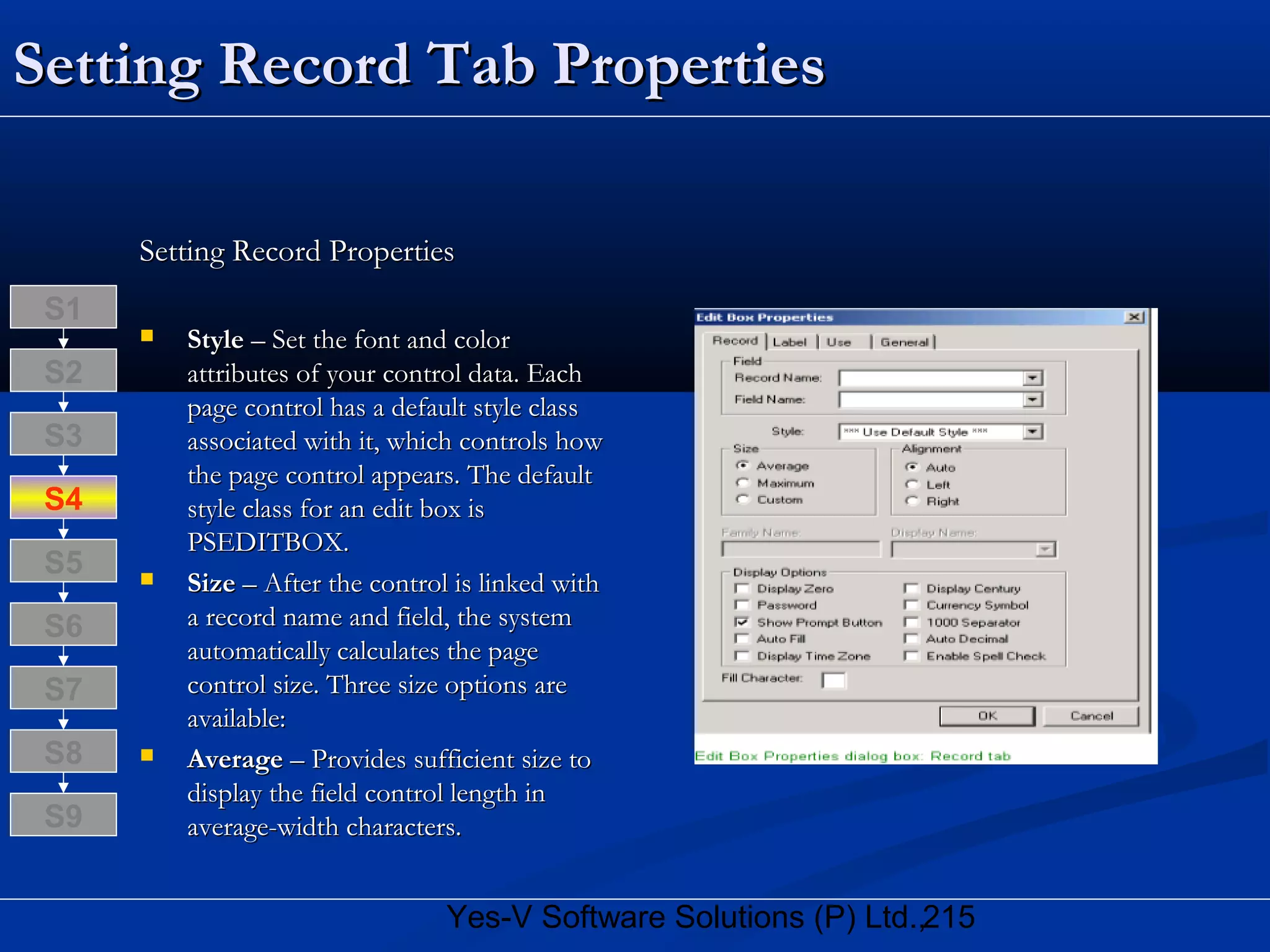 215Yes-V Software Solutions (P) Ltd.,
Setting Record Tab PropertiesSetting Record Tab Properties
Setting Record PropertiesSetting Record Properties
 StyleStyle – Set the font and color– Set the font and color
attributes of your control data. Eachattributes of your control data. Each
page control has a default style classpage control has a default style class
associated with it, which controls howassociated with it, which controls how
the page control appears. The defaultthe page control appears. The default
style class for an edit box isstyle class for an edit box is
PSEDITBOX.PSEDITBOX.
 SizeSize – After the control is linked with– After the control is linked with
a record name and field, the systema record name and field, the system
automatically calculates the pageautomatically calculates the page
control size. Three size options arecontrol size. Three size options are
available:available:
 AverageAverage – Provides sufficient size to– Provides sufficient size to
display the field control length indisplay the field control length in
average-width characters.average-width characters.
S8
S9
S7
S6
S5
S4
S3
S2
S1
 