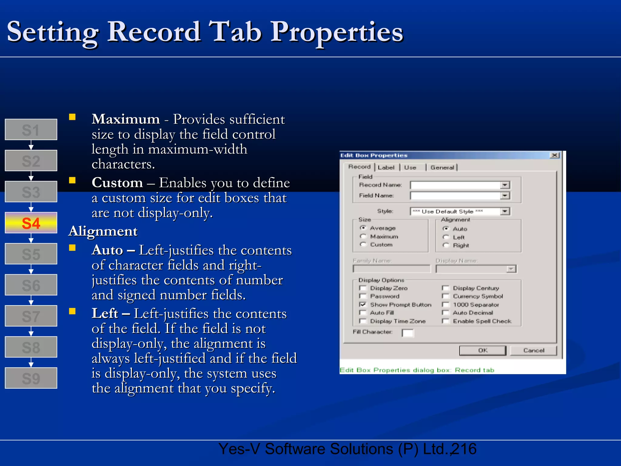 216Yes-V Software Solutions (P) Ltd.,
Setting Record Tab PropertiesSetting Record Tab Properties
 MaximumMaximum - Provides sufficient- Provides sufficient
size to display the field controlsize to display the field control
length in maximum-widthlength in maximum-width
characters.characters.
 CustomCustom – Enables you to define– Enables you to define
a custom size for edit boxes thata custom size for edit boxes that
are not display-only.are not display-only.
AlignmentAlignment
 Auto –Auto – Left-justifies the contentsLeft-justifies the contents
of character fields and right-of character fields and right-
justifies the contents of numberjustifies the contents of number
and signed number fields.and signed number fields.
 Left –Left – Left-justifies the contentsLeft-justifies the contents
of the field. If the field is notof the field. If the field is not
display-only, the alignment isdisplay-only, the alignment is
always left-justified and if the fieldalways left-justified and if the field
is display-only, the system usesis display-only, the system uses
the alignment that you specify.the alignment that you specify.
S8
S9
S7
S6
S5
S4
S3
S2
S1
 