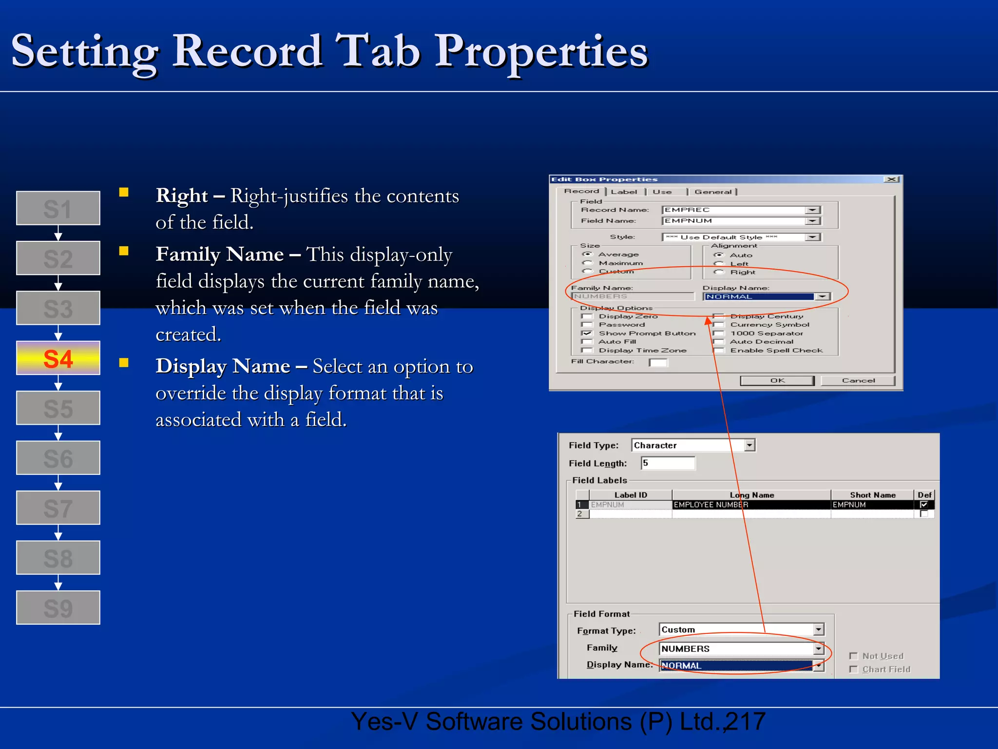 217Yes-V Software Solutions (P) Ltd.,
Setting Record Tab PropertiesSetting Record Tab Properties
 Right –Right – Right-justifies the contentsRight-justifies the contents
of the field.of the field.
 Family Name –Family Name – This display-onlyThis display-only
field displays the current family name,field displays the current family name,
which was set when the field waswhich was set when the field was
created.created.
 Display Name –Display Name – Select an option toSelect an option to
override the display format that isoverride the display format that is
associated with a field.associated with a field.
S8
S9
S7
S6
S5
S4
S3
S2
S1
 