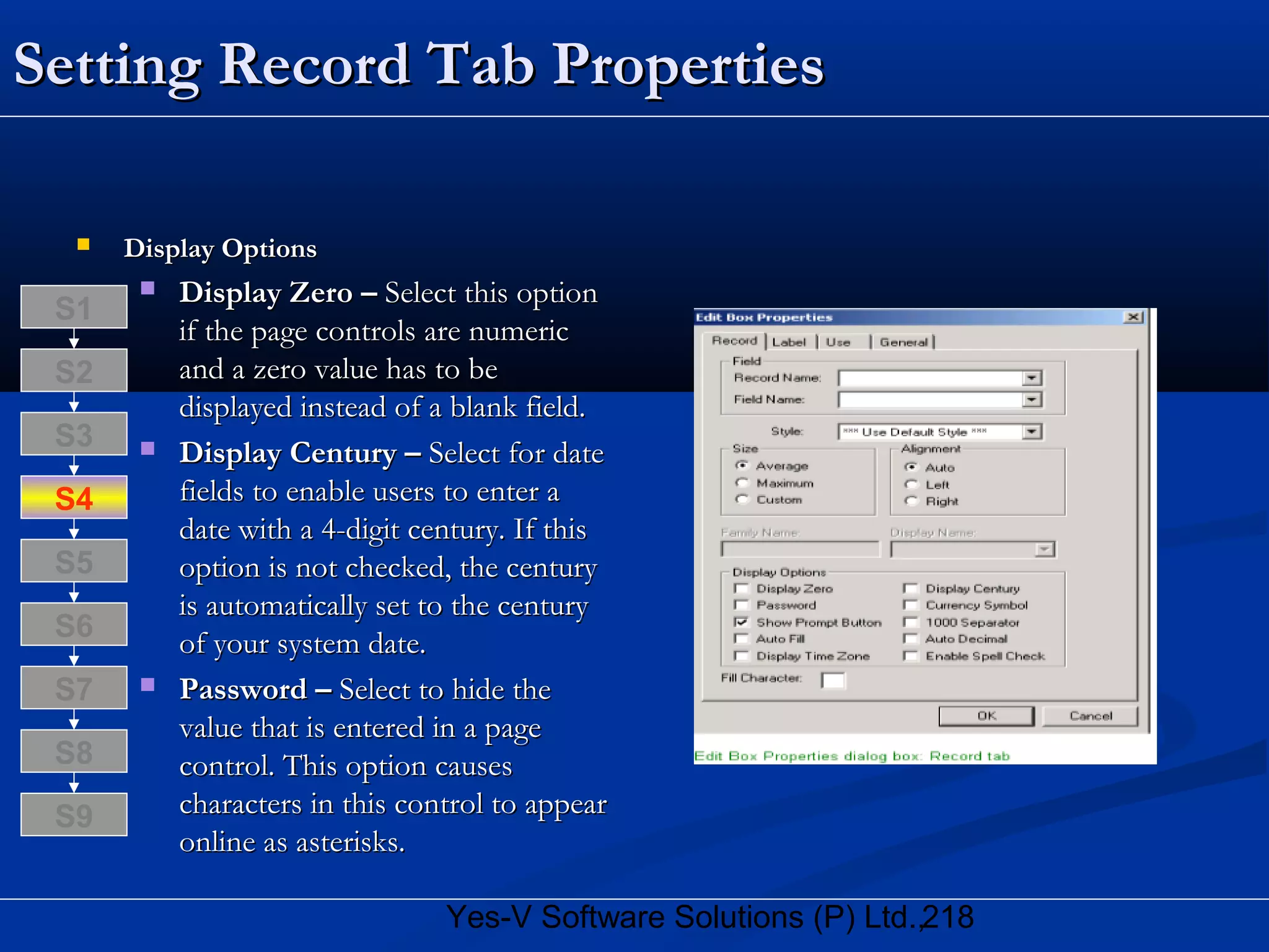 218Yes-V Software Solutions (P) Ltd.,
Setting Record Tab PropertiesSetting Record Tab Properties
 Display OptionsDisplay Options
 Display Zero –Display Zero – Select this optionSelect this option
if the page controls are numericif the page controls are numeric
and a zero value has to beand a zero value has to be
displayed instead of a blank field.displayed instead of a blank field.
 Display Century –Display Century – Select for dateSelect for date
fields to enable users to enter afields to enable users to enter a
date with a 4-digit century. If thisdate with a 4-digit century. If this
option is not checked, the centuryoption is not checked, the century
is automatically set to the centuryis automatically set to the century
of your system date.of your system date.
 Password –Password – Select to hide theSelect to hide the
value that is entered in a pagevalue that is entered in a page
control. This option causescontrol. This option causes
characters in this control to appearcharacters in this control to appear
online as asterisks.online as asterisks.
S8
S9
S7
S6
S5
S4
S3
S2
S1
 