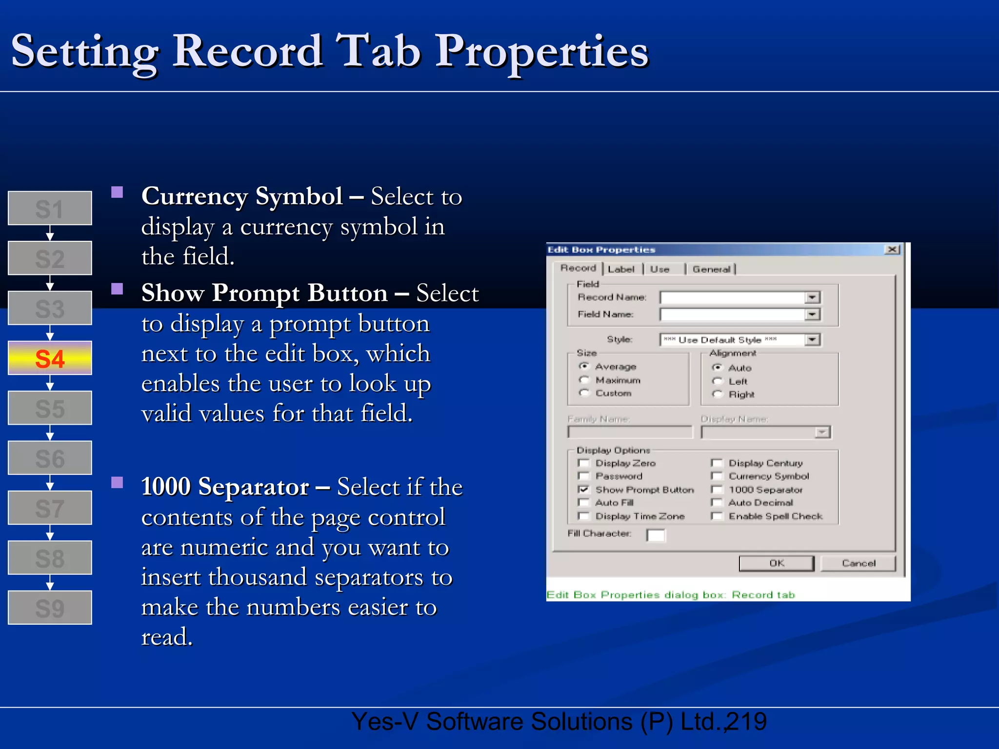 219Yes-V Software Solutions (P) Ltd.,
Setting Record Tab PropertiesSetting Record Tab Properties
 Currency Symbol –Currency Symbol – Select toSelect to
display a currency symbol indisplay a currency symbol in
the field.the field.
 Show Prompt Button –Show Prompt Button – SelectSelect
to display a prompt buttonto display a prompt button
next to the edit box, whichnext to the edit box, which
enables the user to look upenables the user to look up
valid values for that field.valid values for that field.
 1000 Separator –1000 Separator – Select if theSelect if the
contents of the page controlcontents of the page control
are numeric and you want toare numeric and you want to
insert thousand separators toinsert thousand separators to
make the numbers easier tomake the numbers easier to
read.read.
S8
S9
S7
S6
S5
S4
S3
S2
S1
 