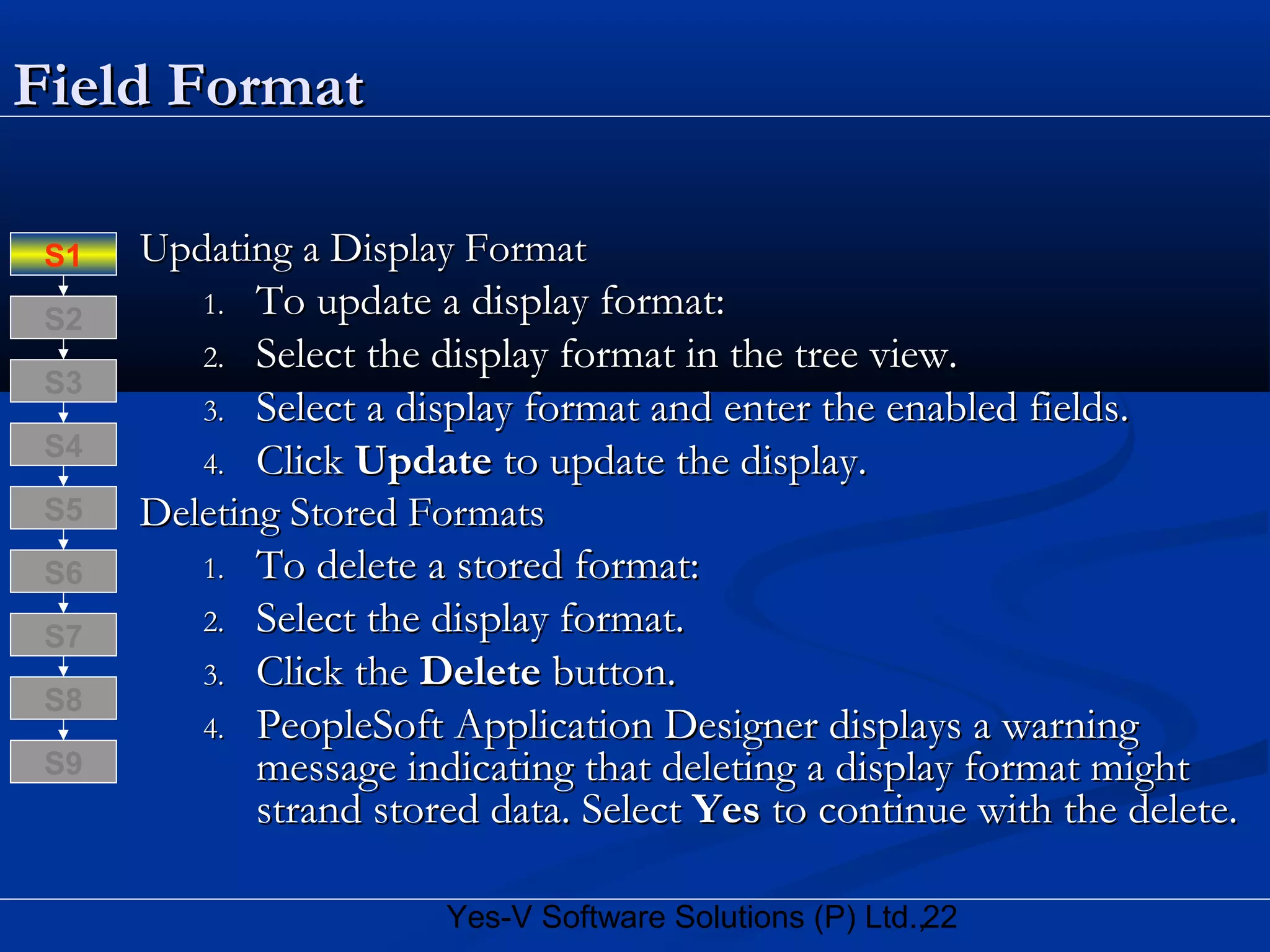 22Yes-V Software Solutions (P) Ltd.,
Field FormatField Format
Updating a Display FormatUpdating a Display Format
1.1. To update a display format:To update a display format:
2.2. Select the display format in the tree view.Select the display format in the tree view.
3.3. Select a display format and enter the enabled fields.Select a display format and enter the enabled fields.
4.4. ClickClick UpdateUpdate to update the display.to update the display.
Deleting Stored FormatsDeleting Stored Formats
1.1. To delete a stored format:To delete a stored format:
2.2. Select the display format.Select the display format.
3.3. Click theClick the DeleteDelete button.button.
4.4. PeopleSoft Application Designer displays a warningPeopleSoft Application Designer displays a warning
message indicating that deleting a display format mightmessage indicating that deleting a display format might
strand stored data. Selectstrand stored data. Select YesYes to continue with the delete.to continue with the delete.
S8
S9
S7
S6
S5
S4
S3
S2
S1
 