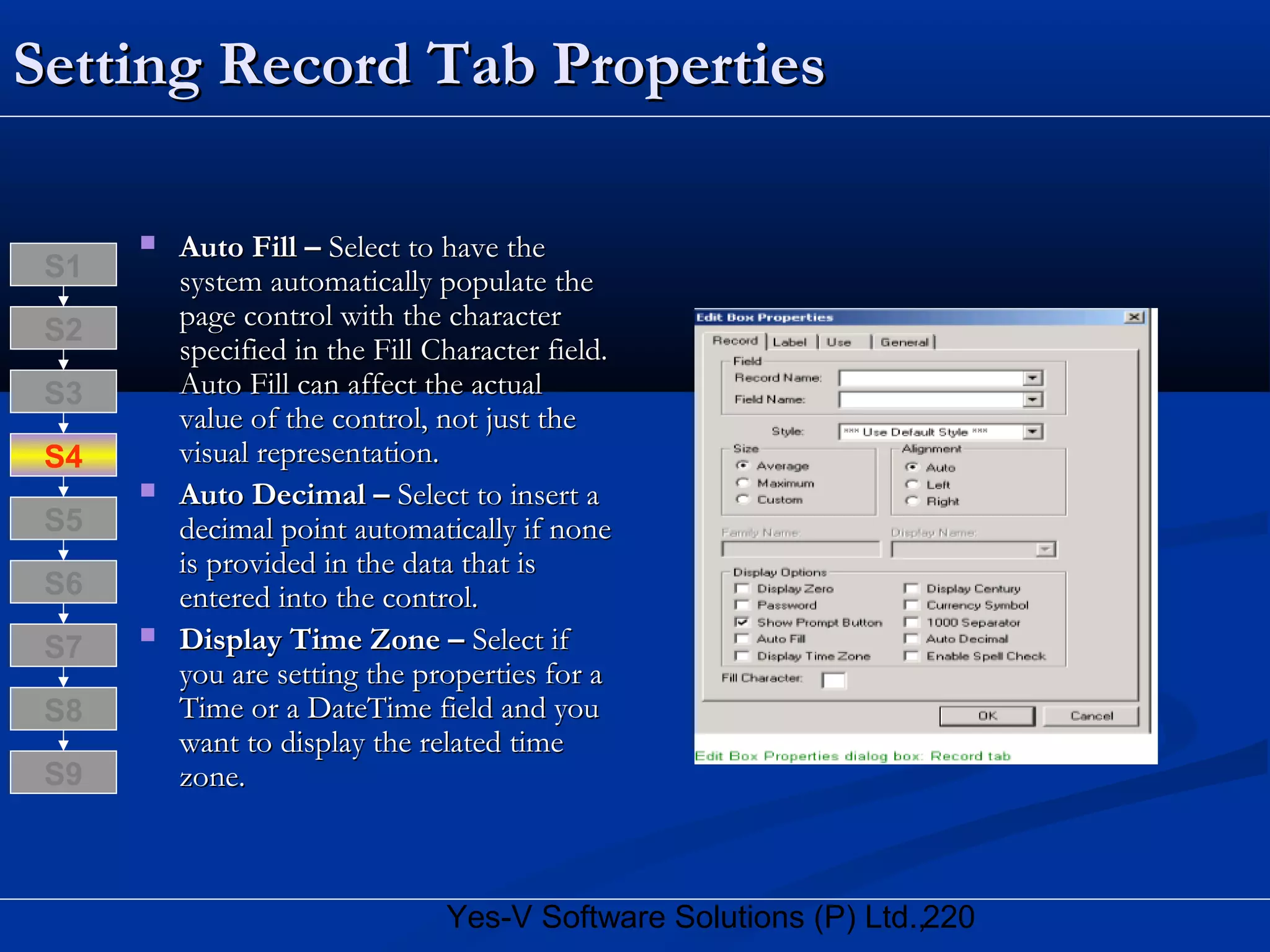 220Yes-V Software Solutions (P) Ltd.,
Setting Record Tab PropertiesSetting Record Tab Properties
 Auto Fill –Auto Fill – Select to have theSelect to have the
system automatically populate thesystem automatically populate the
page control with the characterpage control with the character
specified in the Fill Character field.specified in the Fill Character field.
Auto Fill can affect the actualAuto Fill can affect the actual
value of the control, not just thevalue of the control, not just the
visual representation.visual representation.
 Auto Decimal –Auto Decimal – Select to insert aSelect to insert a
decimal point automatically if nonedecimal point automatically if none
is provided in the data that isis provided in the data that is
entered into the control.entered into the control.
 Display Time Zone –Display Time Zone – Select ifSelect if
you are setting the properties for ayou are setting the properties for a
Time or a DateTime field and youTime or a DateTime field and you
want to display the related timewant to display the related time
zone.zone.
S8
S9
S7
S6
S5
S4
S3
S2
S1
 