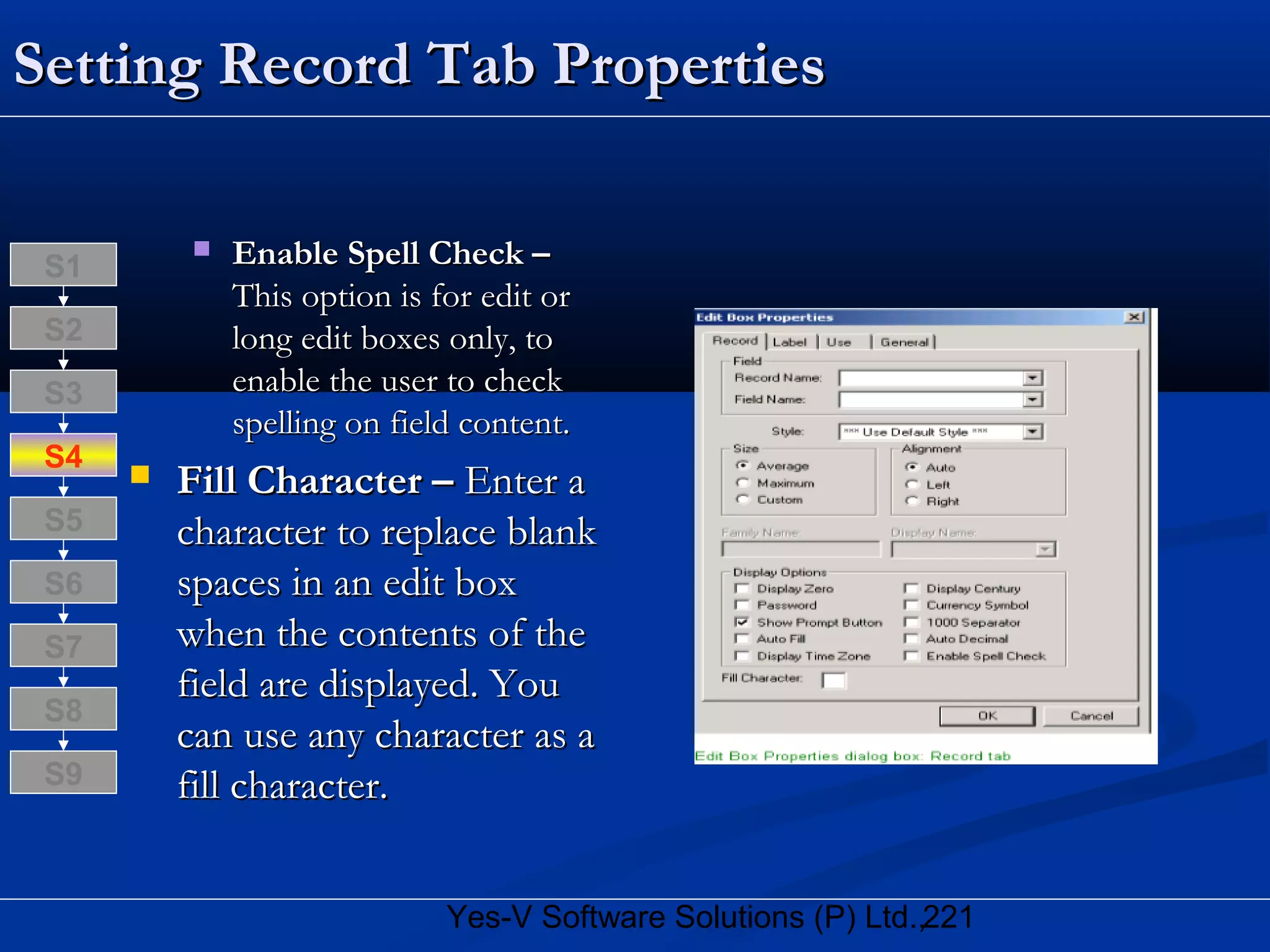 221Yes-V Software Solutions (P) Ltd.,
Setting Record Tab PropertiesSetting Record Tab Properties
 Enable Spell Check –Enable Spell Check –
This option is for edit orThis option is for edit or
long edit boxes only, tolong edit boxes only, to
enable the user to checkenable the user to check
spelling on field content.spelling on field content.
 Fill Character –Fill Character – Enter aEnter a
character to replace blankcharacter to replace blank
spaces in an edit boxspaces in an edit box
when the contents of thewhen the contents of the
field are displayed. Youfield are displayed. You
can use any character as acan use any character as a
fill character.fill character.
S8
S9
S7
S6
S5
S4
S3
S2
S1
 