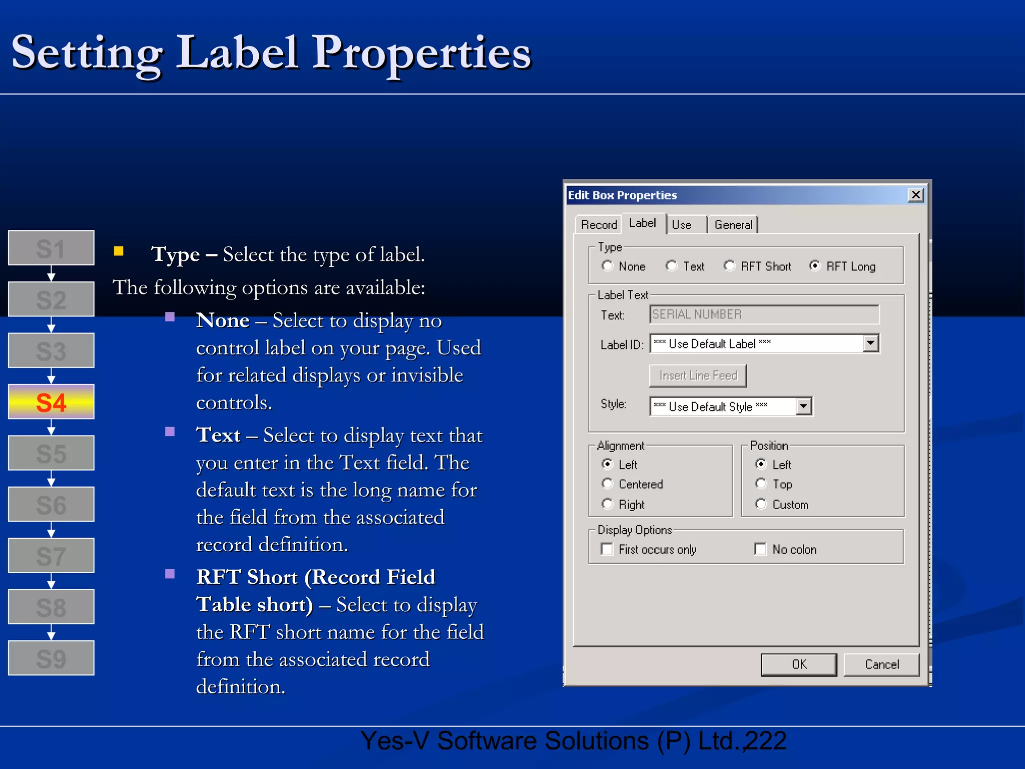 222Yes-V Software Solutions (P) Ltd.,
Setting Label PropertiesSetting Label Properties
 Type –Type – Select the type of label.Select the type of label.
The following options are available:The following options are available:
 NoneNone – Select to display no– Select to display no
control label on your page. Usedcontrol label on your page. Used
for related displays or invisiblefor related displays or invisible
controls.controls.
 TextText – Select to display text that– Select to display text that
you enter in the Text field. Theyou enter in the Text field. The
default text is the long name fordefault text is the long name for
the field from the associatedthe field from the associated
record definition.record definition.
 RFT Short (Record FieldRFT Short (Record Field
Table short)Table short) – Select to display– Select to display
the RFT short name for the fieldthe RFT short name for the field
from the associated recordfrom the associated record
definition.definition.
S8
S9
S7
S6
S5
S4
S3
S2
S1
 