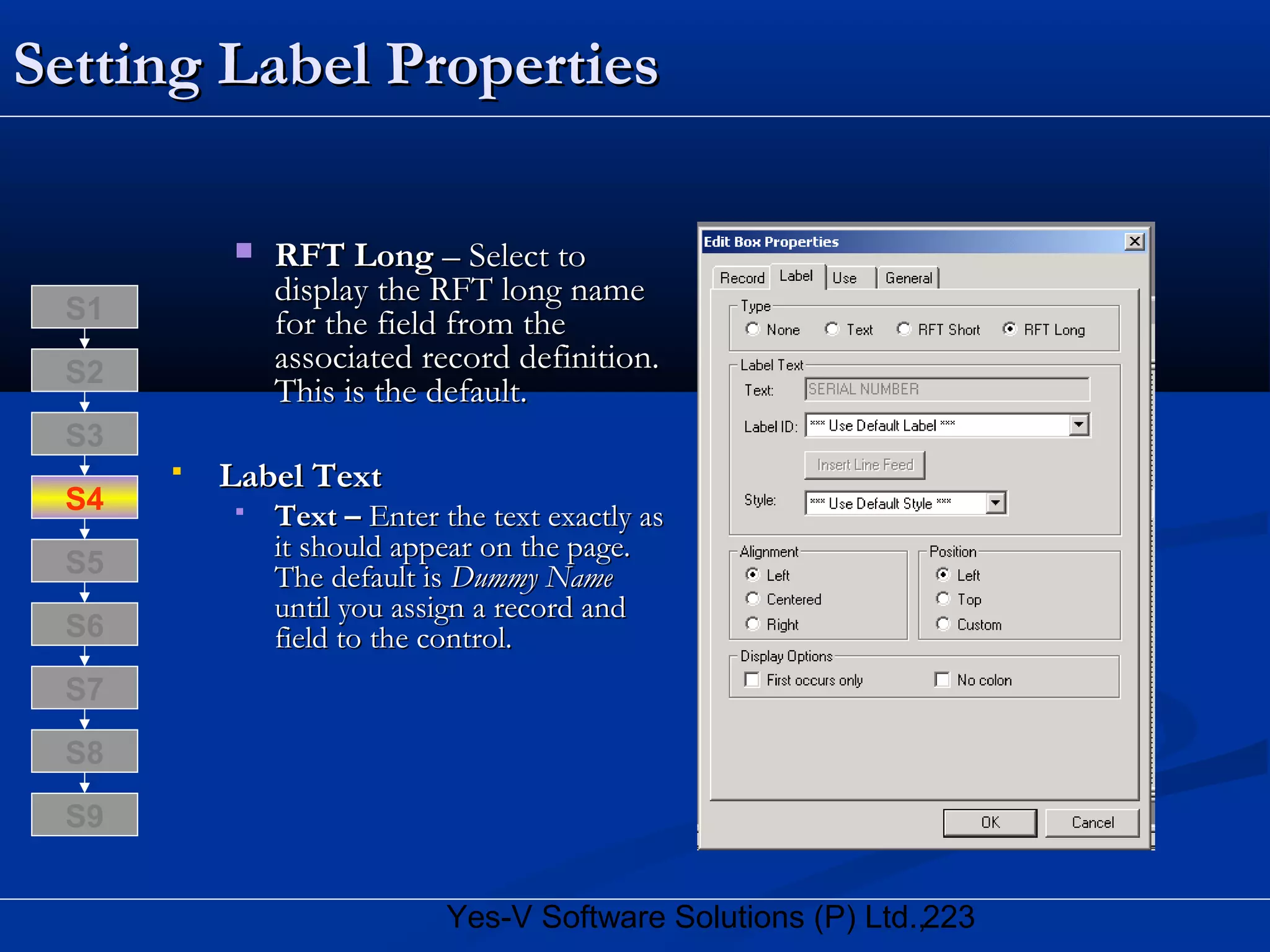 223Yes-V Software Solutions (P) Ltd.,
Setting Label PropertiesSetting Label Properties
 RFT LongRFT Long – Select to– Select to
display the RFT long namedisplay the RFT long name
for the field from thefor the field from the
associated record definition.associated record definition.
This is the default.This is the default.
 Label TextLabel Text
 Text –Text – Enter the text exactly asEnter the text exactly as
it should appear on the page.it should appear on the page.
The default isThe default is Dummy NameDummy Name
until you assign a record anduntil you assign a record and
field to the control.field to the control.
S8
S9
S7
S6
S5
S4
S3
S2
S1
 