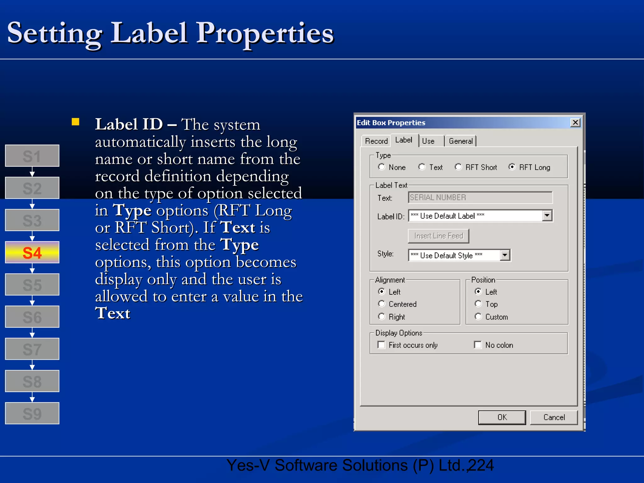 224Yes-V Software Solutions (P) Ltd.,
Setting Label PropertiesSetting Label Properties
 Label ID –Label ID – The systemThe system
automatically inserts the longautomatically inserts the long
name or short name from thename or short name from the
record definition dependingrecord definition depending
on the type of option selectedon the type of option selected
inin TypeType options (RFT Longoptions (RFT Long
or RFT Short). Ifor RFT Short). If TextText isis
selected from theselected from the TypeType
options, this option becomesoptions, this option becomes
display only and the user isdisplay only and the user is
allowed to enter a value in theallowed to enter a value in the
TextText
S8
S9
S7
S6
S5
S4
S3
S2
S1
 