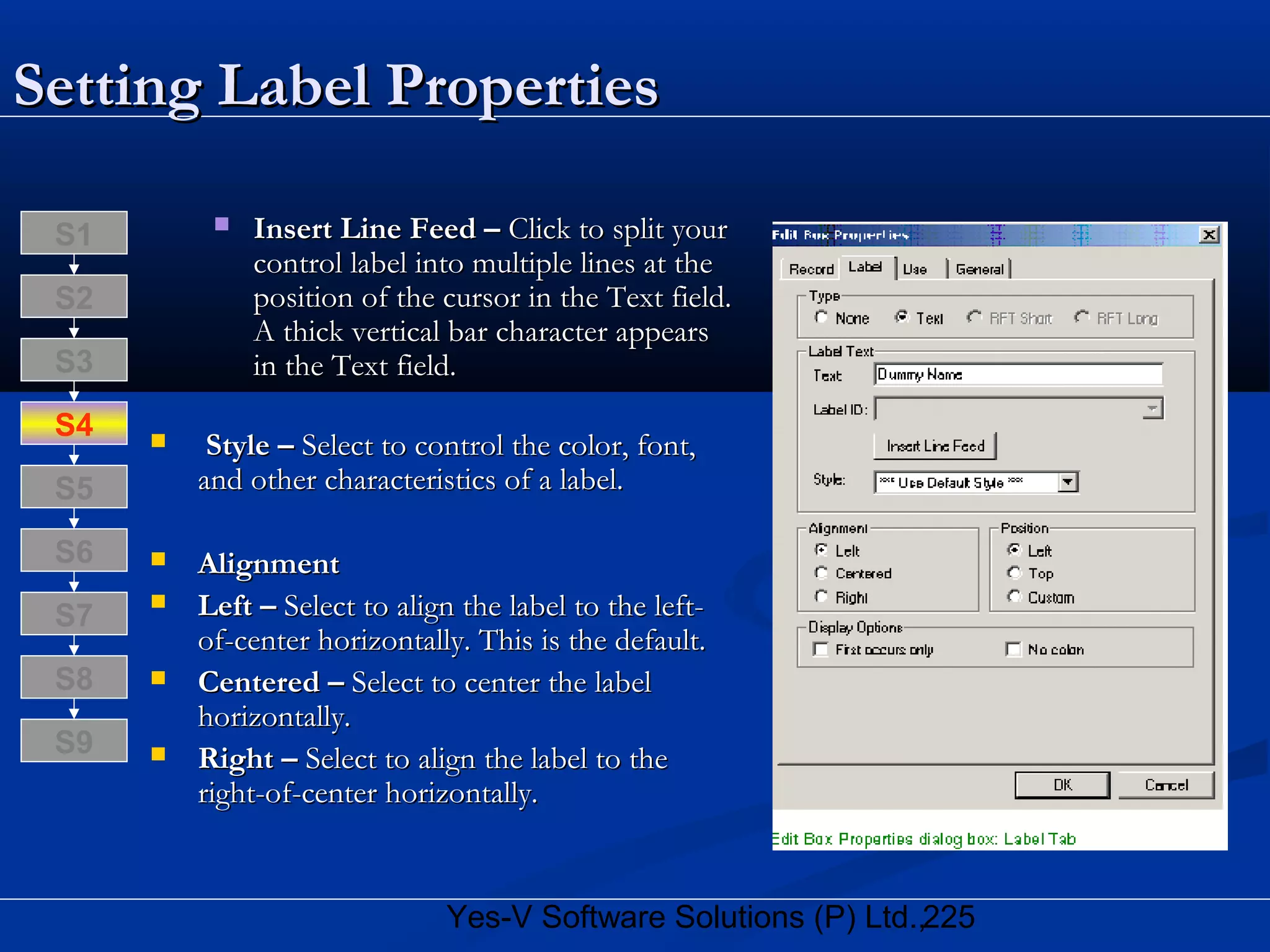 225Yes-V Software Solutions (P) Ltd.,
Setting Label PropertiesSetting Label Properties
 Insert Line Feed –Insert Line Feed – Click to split yourClick to split your
control label into multiple lines at thecontrol label into multiple lines at the
position of the cursor in the Text field.position of the cursor in the Text field.
A thick vertical bar character appearsA thick vertical bar character appears
in the Text field.in the Text field.
 Style –Style – Select to control the color, font,Select to control the color, font,
and other characteristics of a label.and other characteristics of a label.
 AlignmentAlignment
 Left –Left – Select to align the label to the left-Select to align the label to the left-
of-center horizontally. This is the default.of-center horizontally. This is the default.
 Centered –Centered – Select to center the labelSelect to center the label
horizontally.horizontally.
 Right –Right – Select to align the label to theSelect to align the label to the
right-of-center horizontally.right-of-center horizontally.
S8
S9
S7
S6
S5
S4
S3
S2
S1
 
