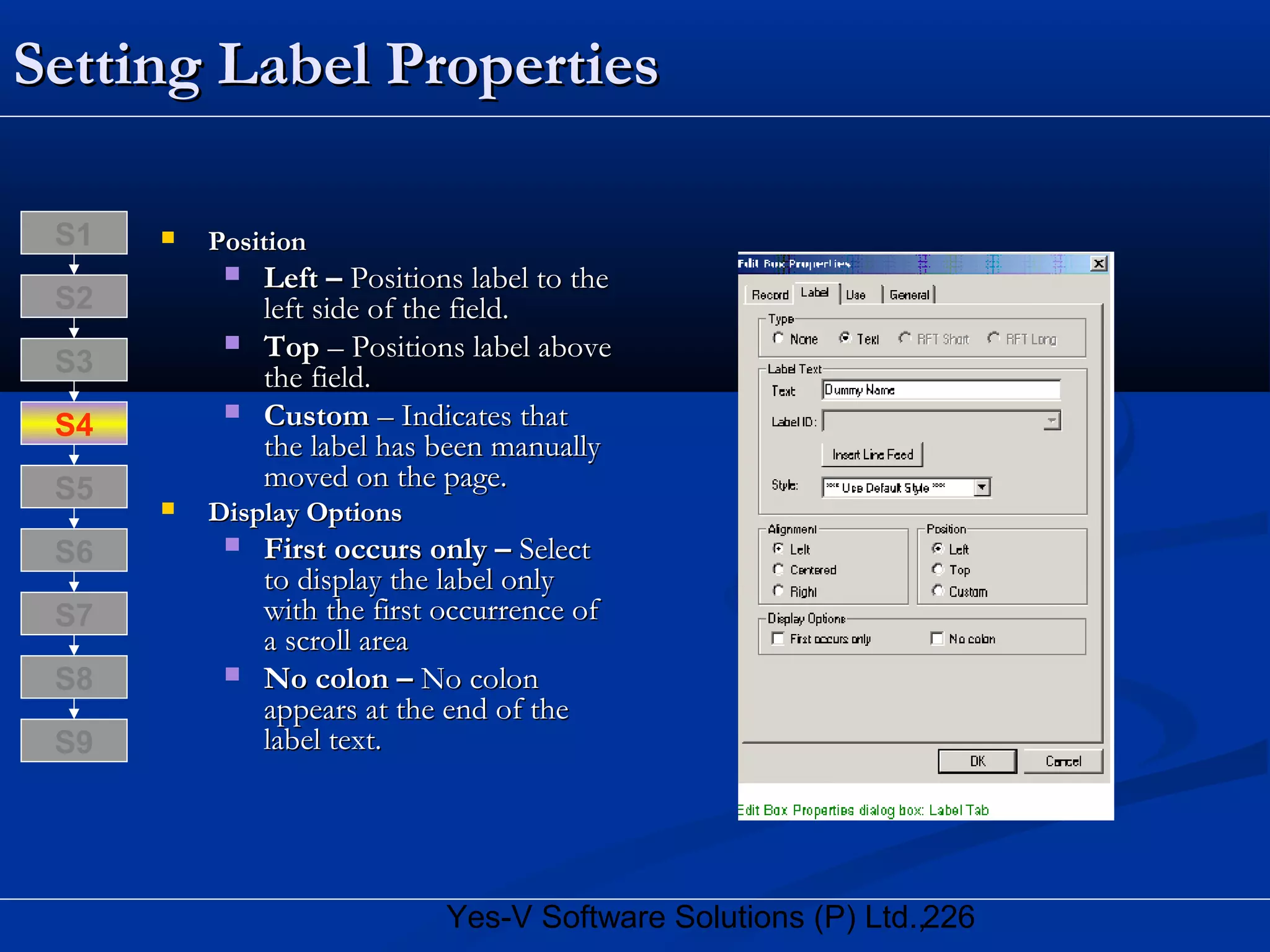 226Yes-V Software Solutions (P) Ltd.,
Setting Label PropertiesSetting Label Properties
 PositionPosition
 Left –Left – Positions label to thePositions label to the
left side of the field.left side of the field.
 TopTop – Positions label above– Positions label above
the field.the field.
 CustomCustom – Indicates that– Indicates that
the label has been manuallythe label has been manually
moved on the page.moved on the page.
 Display OptionsDisplay Options
 First occurs only –First occurs only – SelectSelect
to display the label onlyto display the label only
with the first occurrence ofwith the first occurrence of
a scroll areaa scroll area
 No colon –No colon – No colonNo colon
appears at the end of theappears at the end of the
label text.label text.
S8
S9
S7
S6
S5
S4
S3
S2
S1
 
