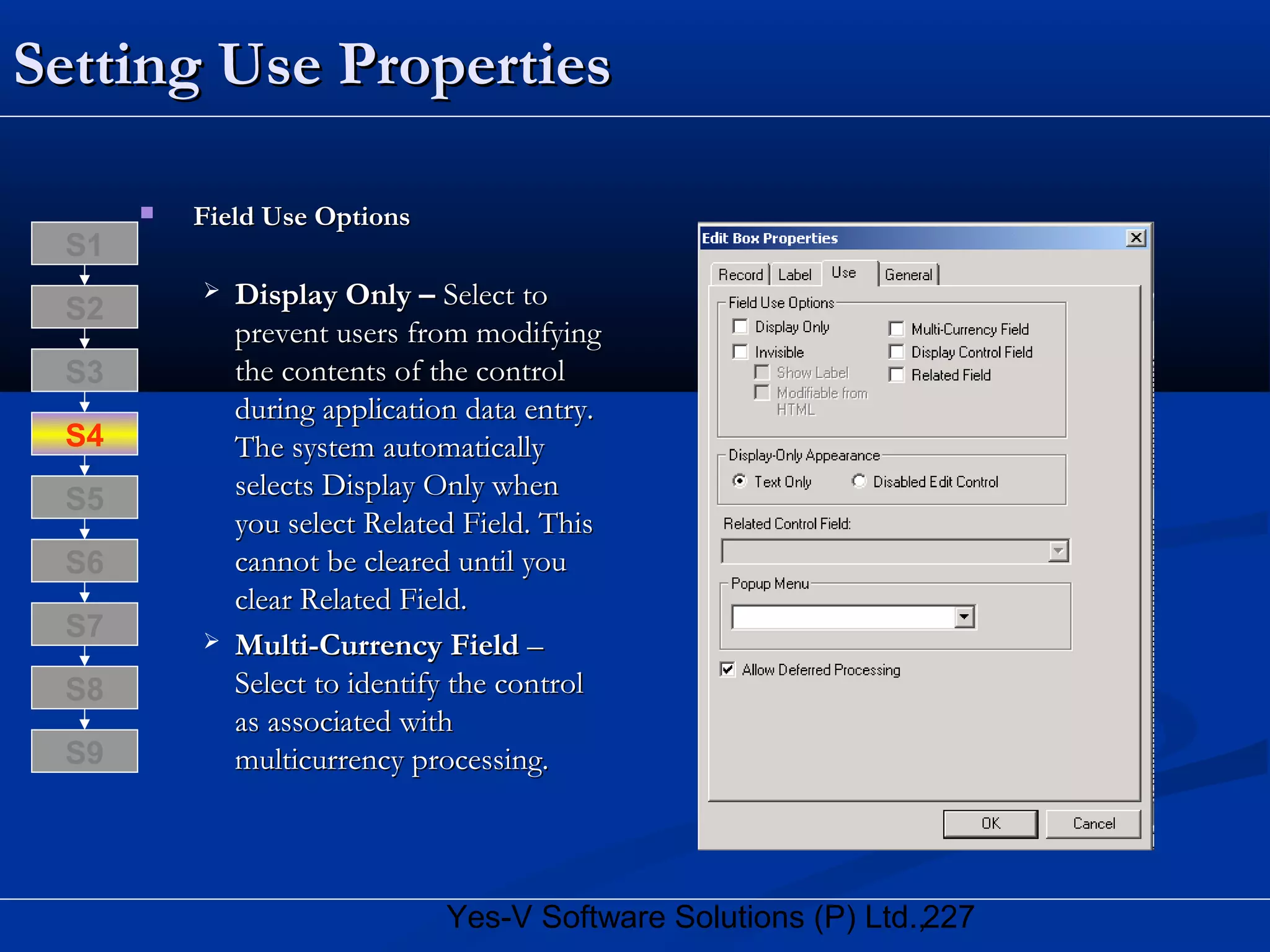 227Yes-V Software Solutions (P) Ltd.,
Setting Use PropertiesSetting Use Properties
 Field Use OptionsField Use Options
 Display Only –Display Only – Select toSelect to
prevent users from modifyingprevent users from modifying
the contents of the controlthe contents of the control
during application data entry.during application data entry.
The system automaticallyThe system automatically
selects Display Only whenselects Display Only when
you select Related Field. Thisyou select Related Field. This
cannot be cleared until youcannot be cleared until you
clear Related Field.clear Related Field.
 Multi-Currency FieldMulti-Currency Field ––
Select to identify the controlSelect to identify the control
as associated withas associated with
multicurrency processing.multicurrency processing.
S8
S9
S7
S6
S5
S4
S3
S2
S1
 