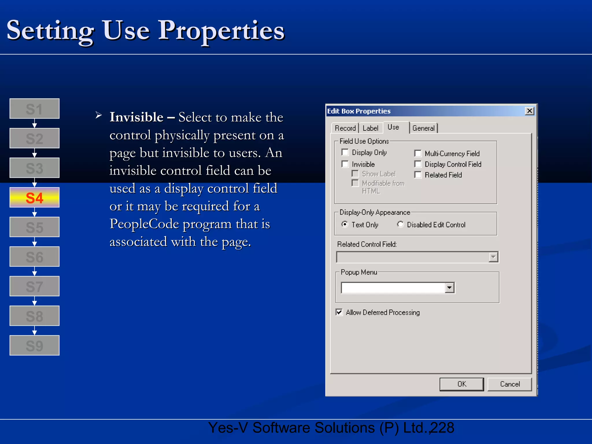 228Yes-V Software Solutions (P) Ltd.,
Setting Use PropertiesSetting Use Properties
 Invisible –Invisible – Select to make theSelect to make the
control physically present on acontrol physically present on a
page but invisible to users. Anpage but invisible to users. An
invisible control field can beinvisible control field can be
used as a display control fieldused as a display control field
or it may be required for aor it may be required for a
PeopleCode program that isPeopleCode program that is
associated with the page.associated with the page.
S8
S9
S7
S6
S5
S4
S3
S2
S1
 