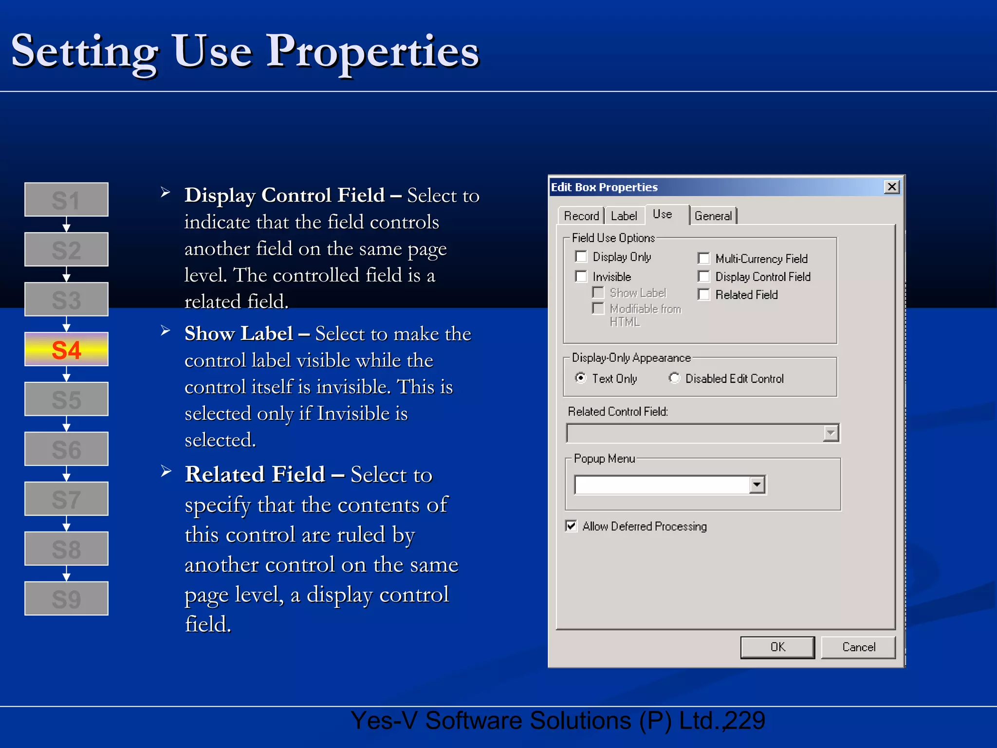 229Yes-V Software Solutions (P) Ltd.,
Setting Use PropertiesSetting Use Properties
 Display Control Field –Display Control Field – Select toSelect to
indicate that the field controlsindicate that the field controls
another field on the same pageanother field on the same page
level. The controlled field is alevel. The controlled field is a
related field.related field.
 Show Label –Show Label – Select to make theSelect to make the
control label visible while thecontrol label visible while the
control itself is invisible. This iscontrol itself is invisible. This is
selected only if Invisible isselected only if Invisible is
selected.selected.
 Related Field –Related Field – Select toSelect to
specify that the contents ofspecify that the contents of
this control are ruled bythis control are ruled by
another control on the sameanother control on the same
page level, a display controlpage level, a display control
field.field.
S8
S9
S7
S6
S5
S4
S3
S2
S1
 