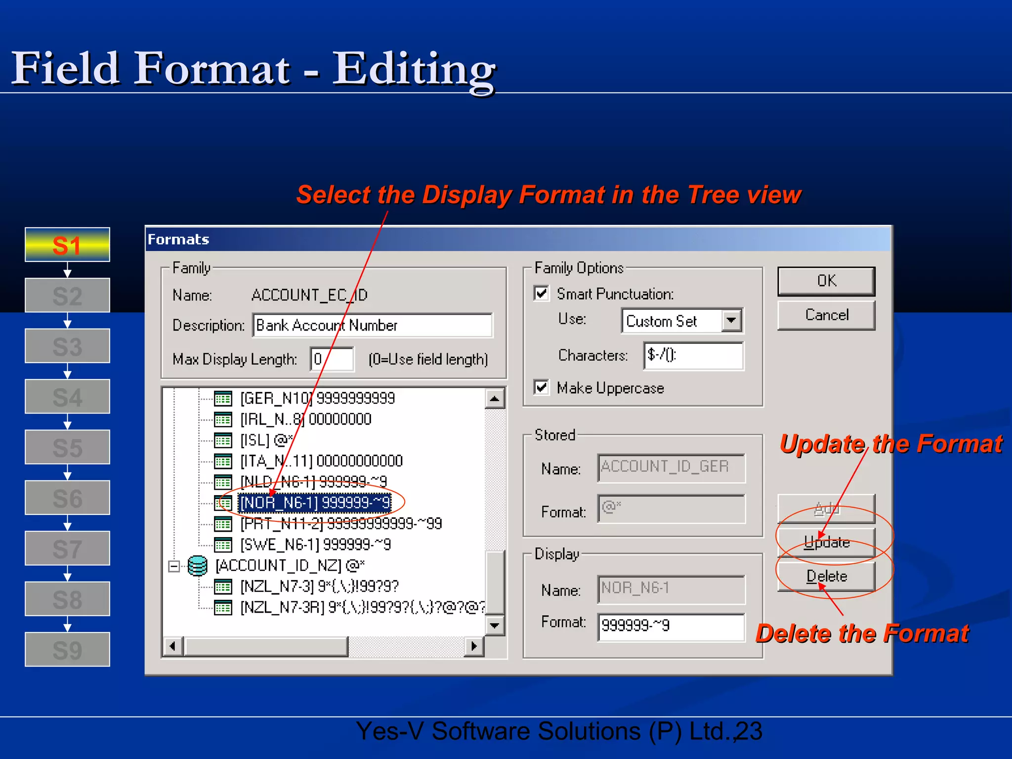 23Yes-V Software Solutions (P) Ltd.,
Field Format - EditingField Format - Editing
Select the Display Format in the Tree viewSelect the Display Format in the Tree view
Update the FormatUpdate the Format
Delete the FormatDelete the Format
S8
S9
S7
S6
S5
S4
S3
S2
S1
 