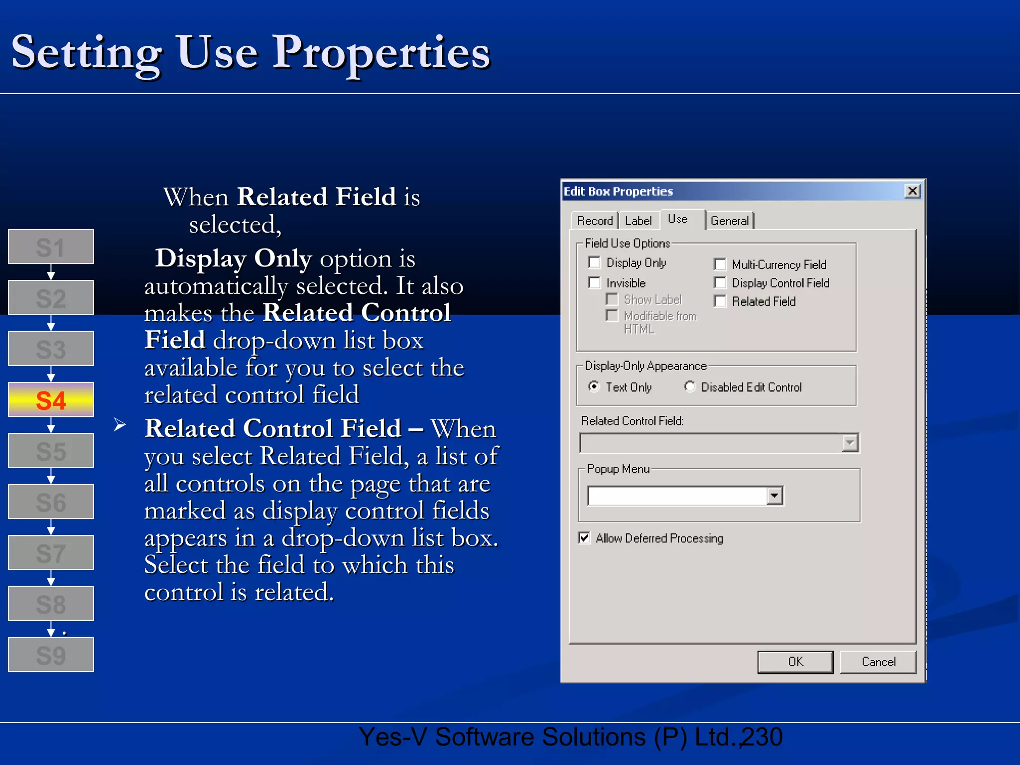 230Yes-V Software Solutions (P) Ltd.,
Setting Use PropertiesSetting Use Properties
WhenWhen Related FieldRelated Field isis
selected,selected,
Display OnlyDisplay Only option isoption is
automatically selected. It alsoautomatically selected. It also
makes themakes the Related ControlRelated Control
FieldField drop-down list boxdrop-down list box
available for you to select theavailable for you to select the
related control fieldrelated control field
 Related Control Field –Related Control Field – WhenWhen
you select Related Field, a list ofyou select Related Field, a list of
all controls on the page that areall controls on the page that are
marked as display control fieldsmarked as display control fields
appears in a drop-down list box.appears in a drop-down list box.
Select the field to which thisSelect the field to which this
control is related.control is related.
..
S8
S9
S7
S6
S5
S4
S3
S2
S1
 