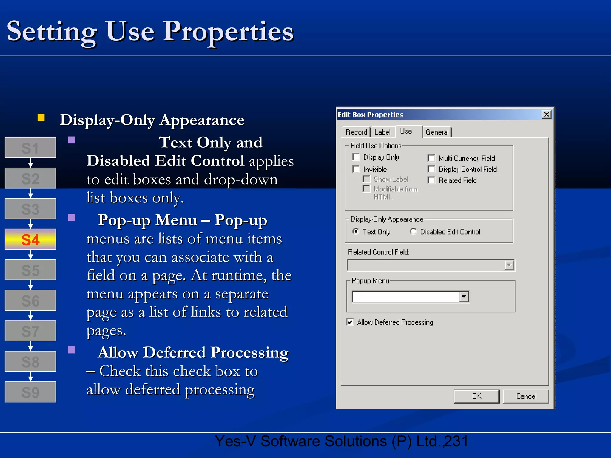 231Yes-V Software Solutions (P) Ltd.,
Setting Use PropertiesSetting Use Properties
 Display-Only AppearanceDisplay-Only Appearance
 Text Only andText Only and
Disabled Edit ControlDisabled Edit Control appliesapplies
to edit boxes and drop-downto edit boxes and drop-down
list boxes only.list boxes only.
 Pop-up Menu – Pop-upPop-up Menu – Pop-up
menus are lists of menu itemsmenus are lists of menu items
that you can associate with athat you can associate with a
field on a page. At runtime, thefield on a page. At runtime, the
menu appears on a separatemenu appears on a separate
page as a list of links to relatedpage as a list of links to related
pages.pages.
 Allow Deferred ProcessingAllow Deferred Processing
–– Check this check box toCheck this check box to
allow deferred processingallow deferred processing
S8
S9
S7
S6
S5
S4
S3
S2
S1
 