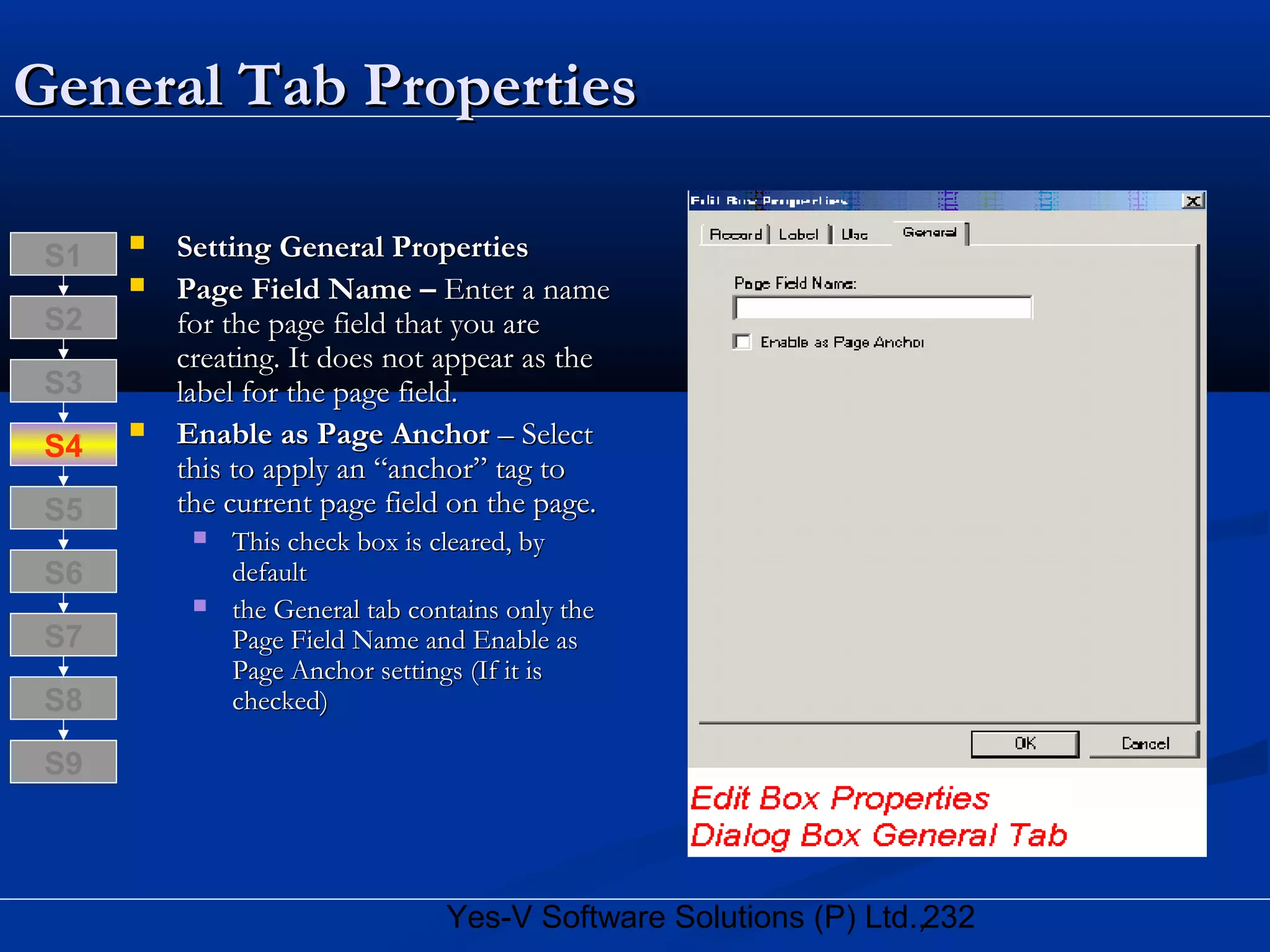 232Yes-V Software Solutions (P) Ltd.,
General Tab PropertiesGeneral Tab Properties
 Setting General PropertiesSetting General Properties
 Page Field Name –Page Field Name – Enter a nameEnter a name
for the page field that you arefor the page field that you are
creating. It does not appear as thecreating. It does not appear as the
label for the page field.label for the page field.
 Enable as Page AnchorEnable as Page Anchor – Select– Select
this to apply an “anchor” tag tothis to apply an “anchor” tag to
the current page field on the page.the current page field on the page.
 This check box is cleared, byThis check box is cleared, by
defaultdefault
 the General tab contains only thethe General tab contains only the
Page Field Name and Enable asPage Field Name and Enable as
Page Anchor settings (If it isPage Anchor settings (If it is
checked)checked)S8
S9
S7
S6
S5
S4
S3
S2
S1
 