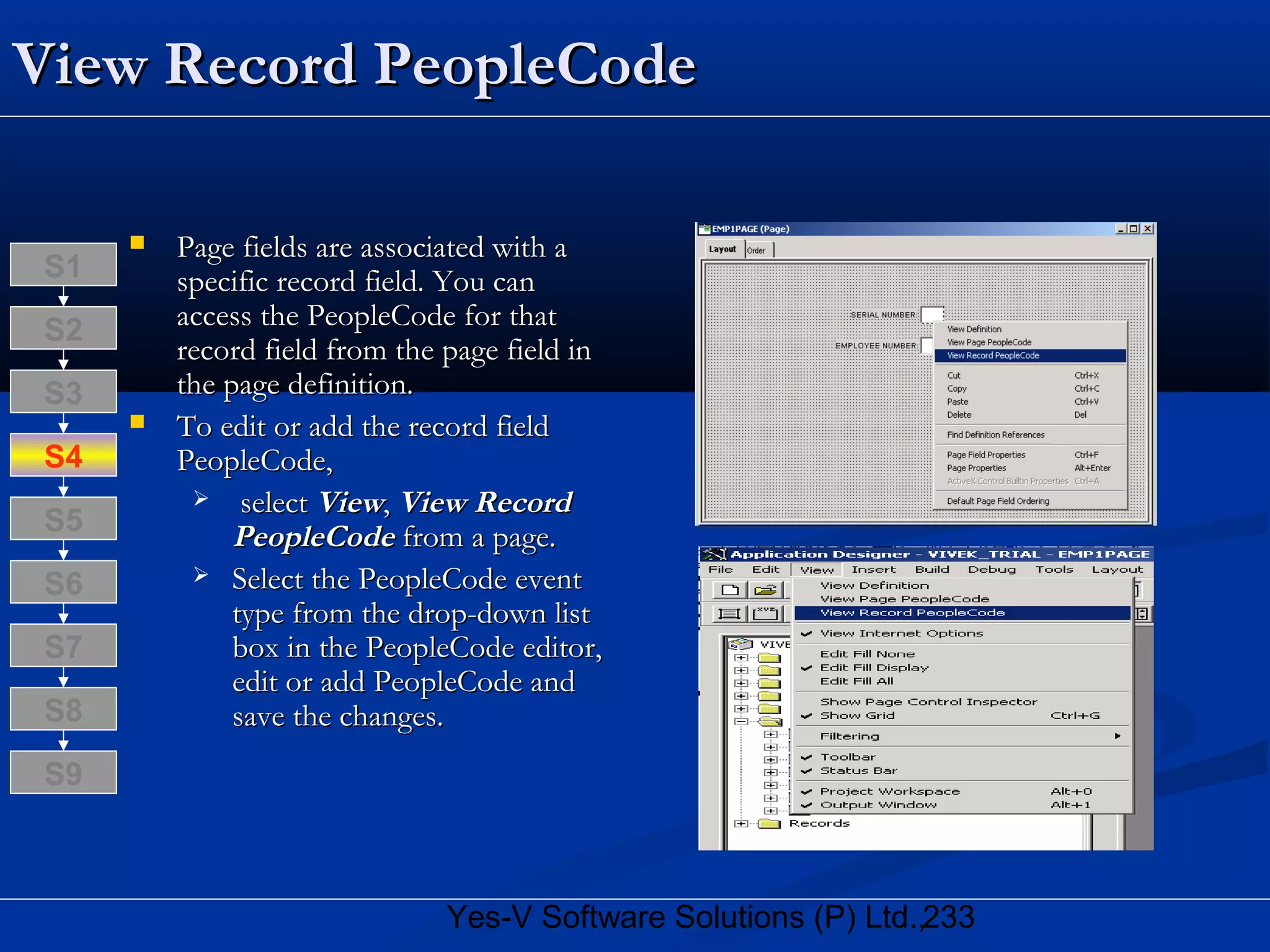 233Yes-V Software Solutions (P) Ltd.,
View Record PeopleCodeView Record PeopleCode
 Page fields are associated with aPage fields are associated with a
specific record field. You canspecific record field. You can
access the PeopleCode for thataccess the PeopleCode for that
record field from the page field inrecord field from the page field in
the page definition.the page definition.
 To edit or add the record fieldTo edit or add the record field
PeopleCode,PeopleCode,
 selectselect ViewView,, View RecordView Record
PeopleCodePeopleCode from a page.from a page.
 Select the PeopleCode eventSelect the PeopleCode event
type from the drop-down listtype from the drop-down list
box in the PeopleCode editor,box in the PeopleCode editor,
edit or add PeopleCode andedit or add PeopleCode and
save the changes.save the changes.S8
S9
S7
S6
S5
S4
S3
S2
S1
 