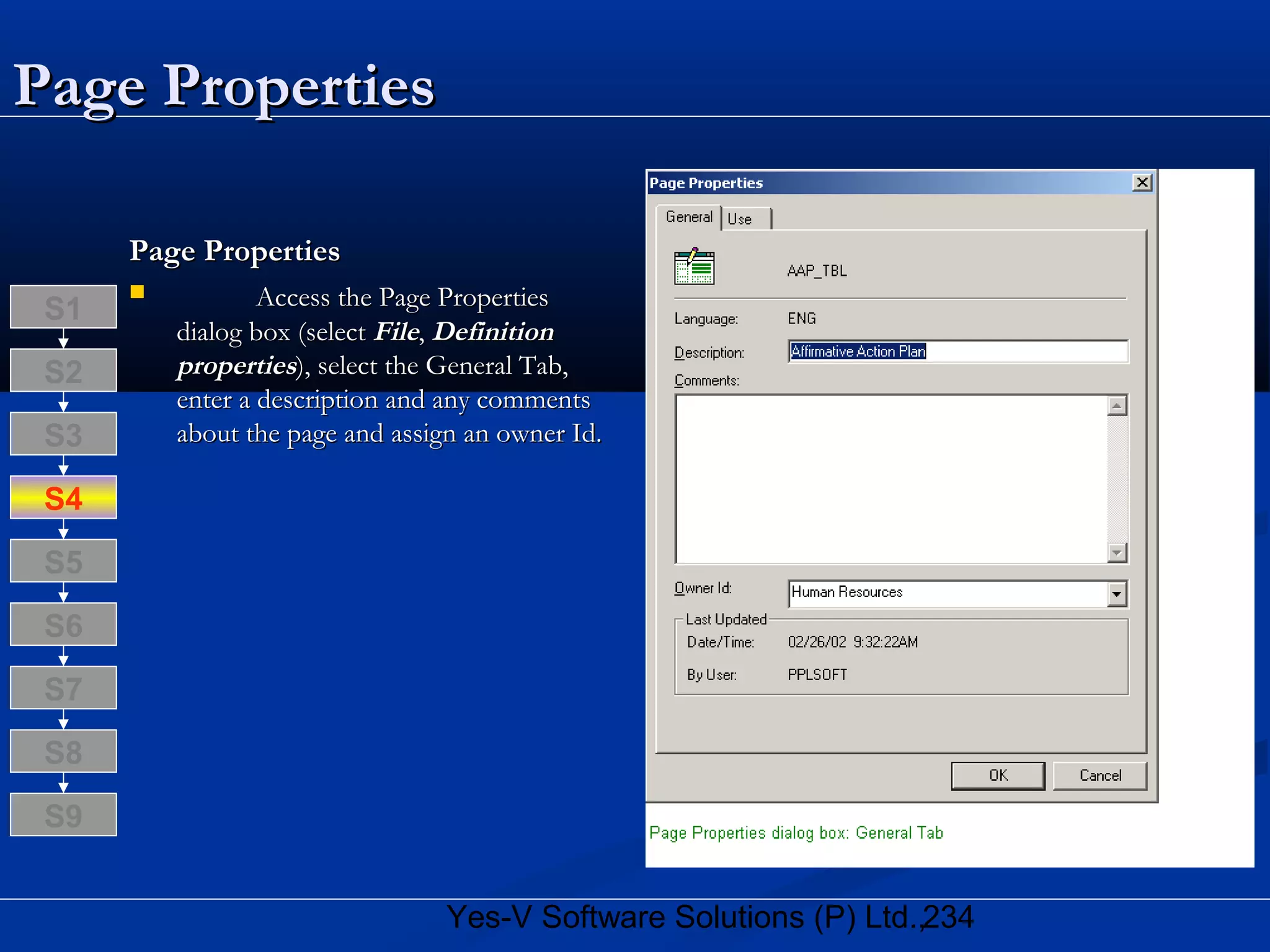 234Yes-V Software Solutions (P) Ltd.,
Page PropertiesPage Properties
Page PropertiesPage Properties
 Access the Page PropertiesAccess the Page Properties
dialog box (selectdialog box (select FileFile,, DefinitionDefinition
propertiesproperties), select the General Tab,), select the General Tab,
enter a description and any commentsenter a description and any comments
about the page and assign an owner Id.about the page and assign an owner Id.
S8
S9
S7
S6
S5
S4
S3
S2
S1
 