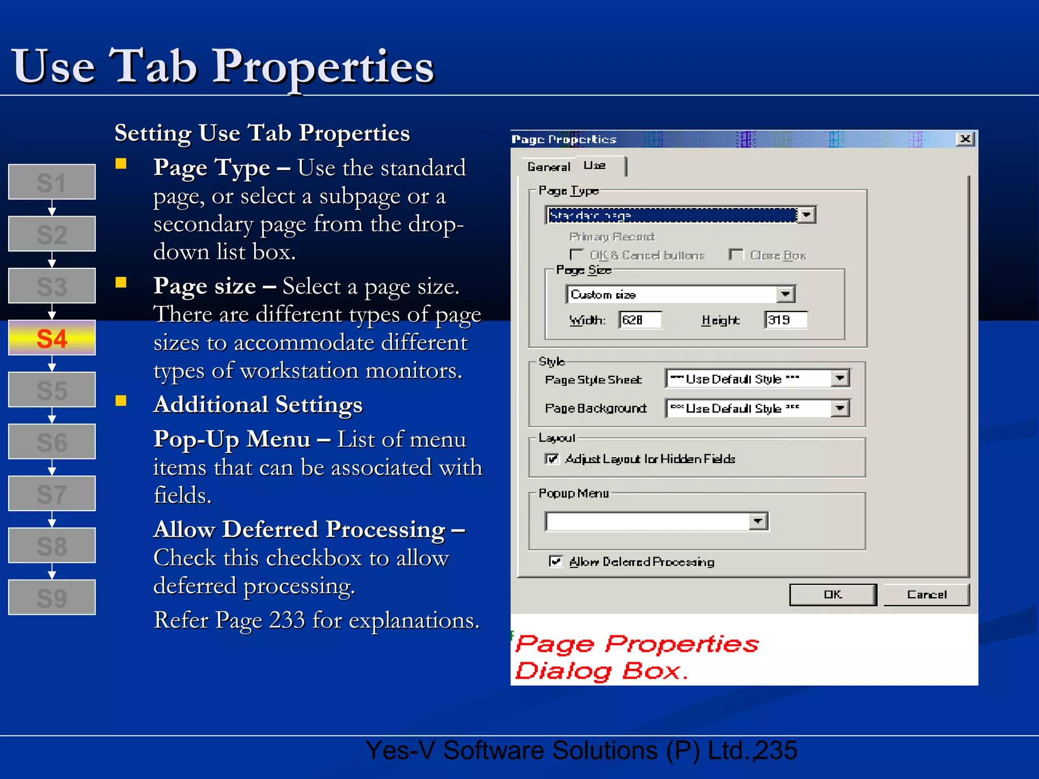 235Yes-V Software Solutions (P) Ltd.,
Use Tab PropertiesUse Tab Properties
Setting Use Tab PropertiesSetting Use Tab Properties
 Page Type –Page Type – Use the standardUse the standard
page, or select a subpage or apage, or select a subpage or a
secondary page from the drop-secondary page from the drop-
down list box.down list box.
 Page size –Page size – Select a page size.Select a page size.
There are different types of pageThere are different types of page
sizes to accommodate differentsizes to accommodate different
types of workstation monitors.types of workstation monitors.
 Additional SettingsAdditional Settings
Pop-Up Menu –Pop-Up Menu – List of menuList of menu
items that can be associated withitems that can be associated with
fields.fields.
Allow Deferred Processing –Allow Deferred Processing –
Check this checkbox to allowCheck this checkbox to allow
deferred processing.deferred processing.
Refer Page 233 for explanations.Refer Page 233 for explanations.
S8
S9
S7
S6
S5
S4
S3
S2
S1
 