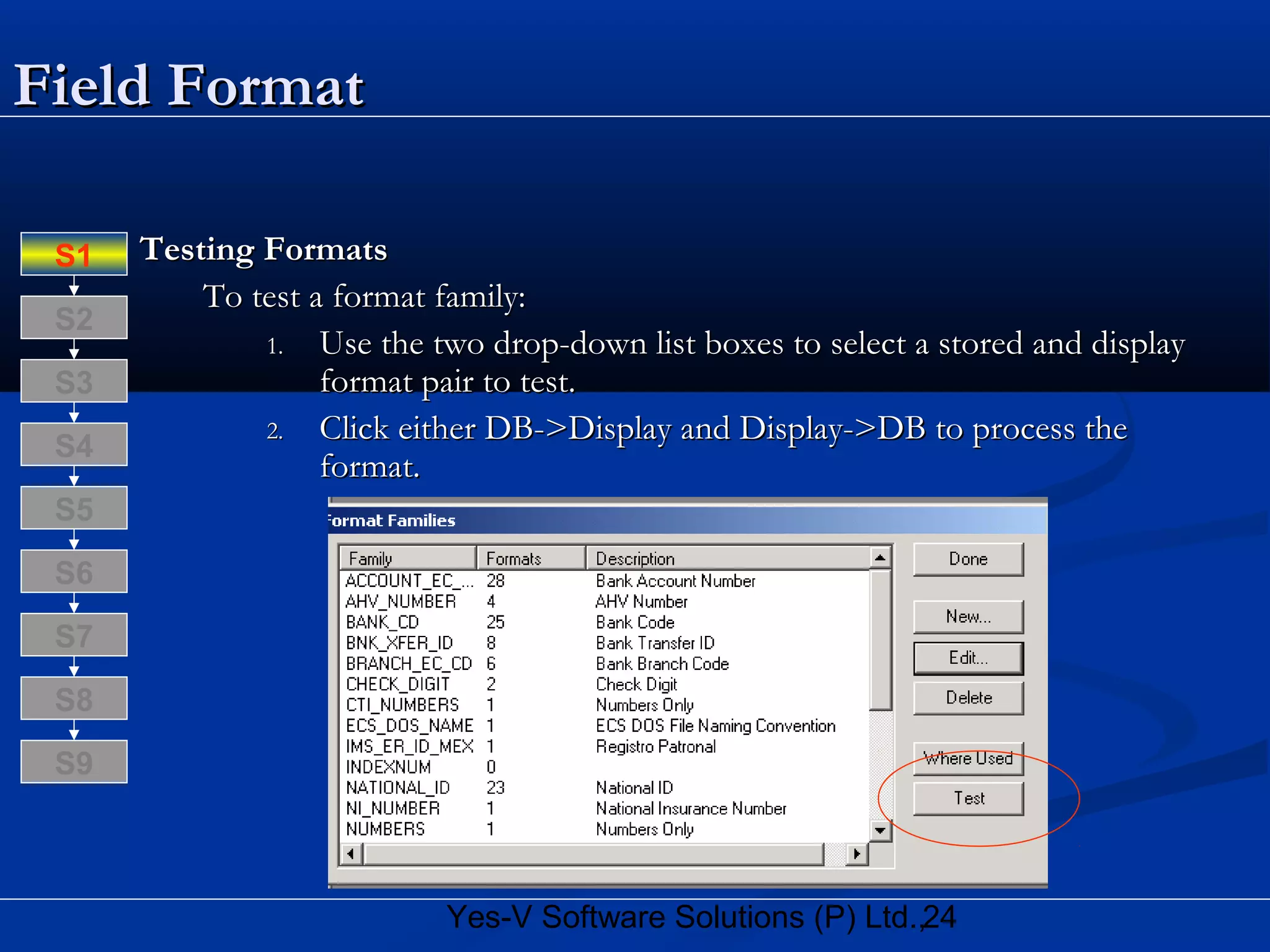 24Yes-V Software Solutions (P) Ltd.,
Field FormatField Format
Testing FormatsTesting Formats
To test a format family:To test a format family:
1.1. Use the two drop-down list boxes to select a stored and displayUse the two drop-down list boxes to select a stored and display
format pair to test.format pair to test.
2.2. Click either DB->Display and Display->DB to process theClick either DB->Display and Display->DB to process the
format.format.
S8
S9
S7
S6
S5
S4
S3
S2
S1
 