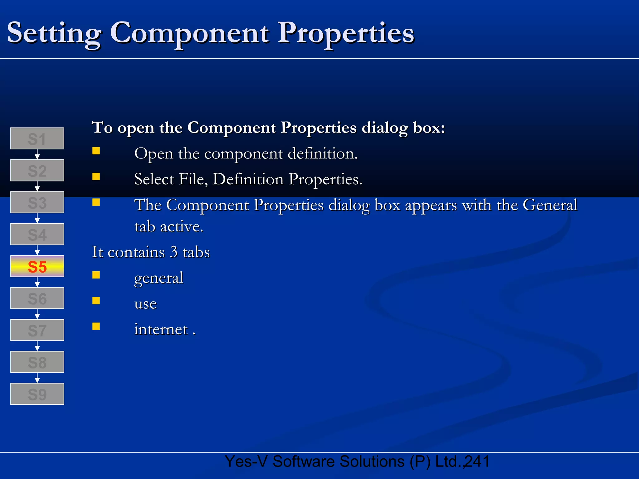 241Yes-V Software Solutions (P) Ltd.,
Setting Component PropertiesSetting Component Properties
To open the Component Properties dialog box:To open the Component Properties dialog box:
 Open the component definition.Open the component definition.
 Select File, Definition Properties.Select File, Definition Properties.
 The Component Properties dialog box appears with the GeneralThe Component Properties dialog box appears with the General
tab active.tab active.
It contains 3 tabsIt contains 3 tabs
 generalgeneral
 useuse
 internet .internet .
S8
S9
S7
S6
S5
S4
S3
S2
S1
 