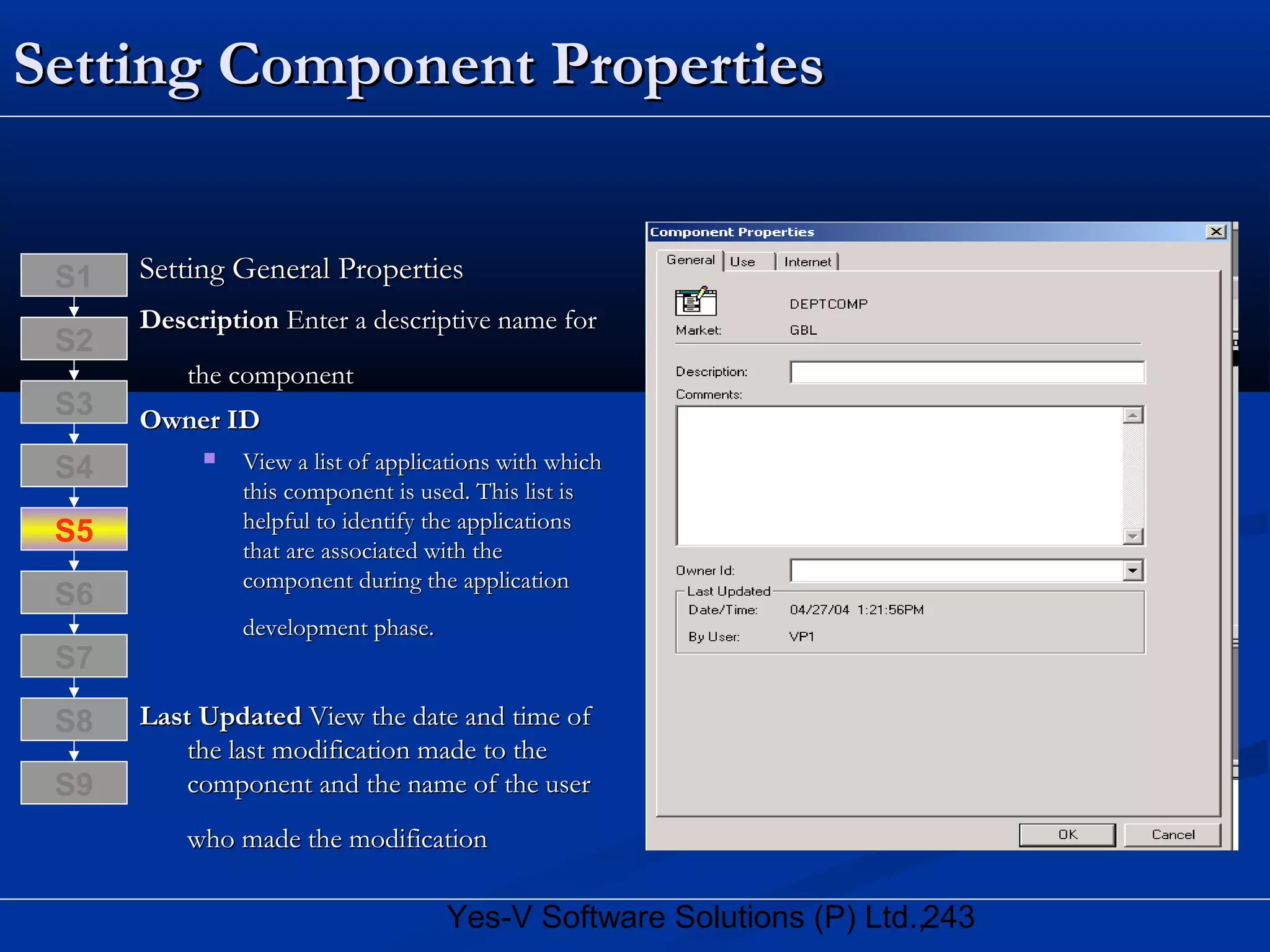243Yes-V Software Solutions (P) Ltd.,
Setting Component PropertiesSetting Component Properties
Setting General PropertiesSetting General Properties
DescriptionDescription Enter a descriptive name forEnter a descriptive name for
the componentthe component
Owner IDOwner ID
 View a list of applications with whichView a list of applications with which
this component is used. This list isthis component is used. This list is
helpful to identify the applicationshelpful to identify the applications
that are associated with thethat are associated with the
component during the applicationcomponent during the application
development phase.development phase.
Last UpdatedLast Updated View the date and time ofView the date and time of
the last modification made to thethe last modification made to the
component and the name of the usercomponent and the name of the user
who made the modificationwho made the modification
S8
S9
S7
S6
S5
S4
S3
S2
S1
 