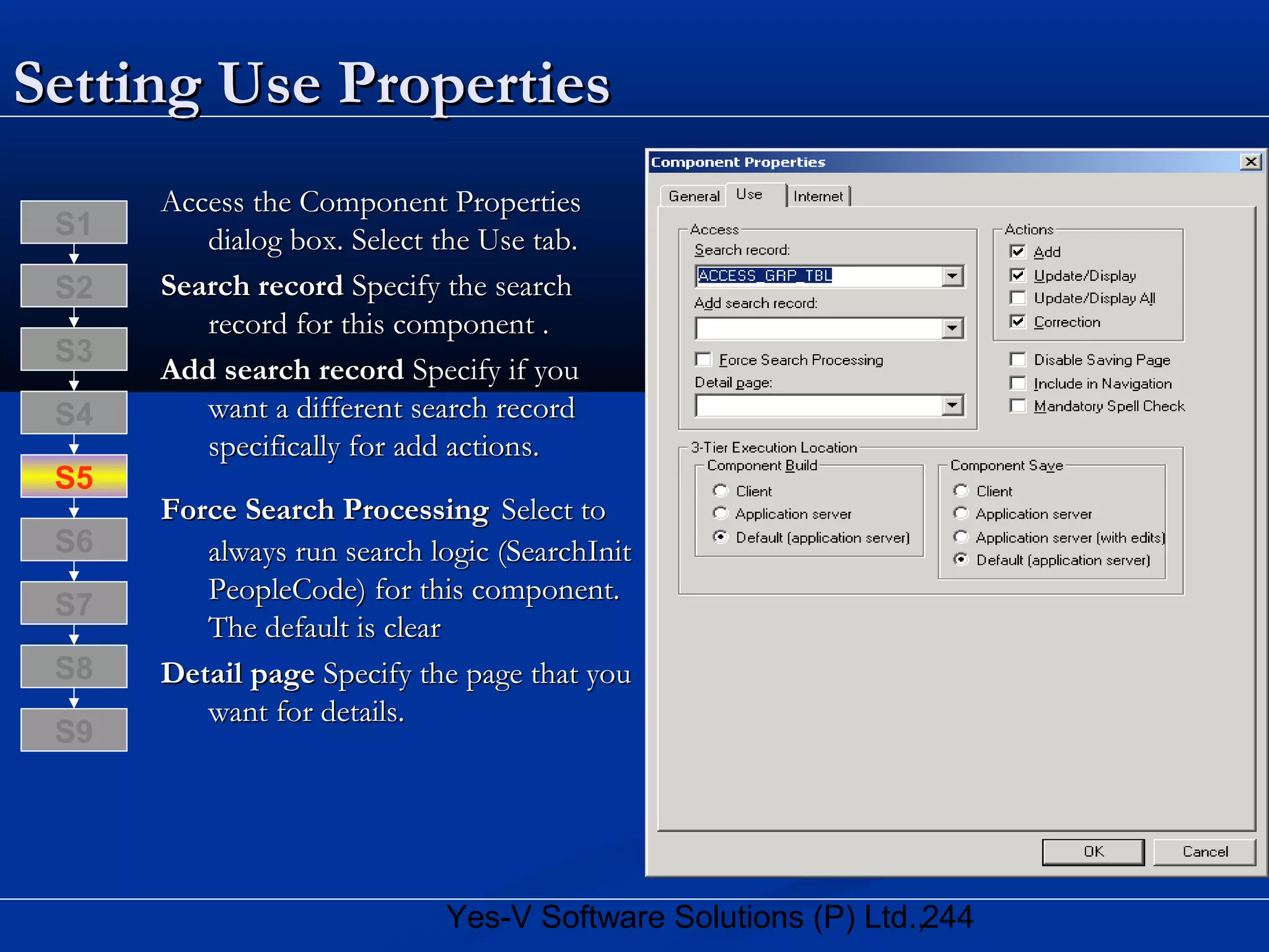 244Yes-V Software Solutions (P) Ltd.,
Setting Use PropertiesSetting Use Properties
Access the Component PropertiesAccess the Component Properties
dialog box. Select the Use tab.dialog box. Select the Use tab.
Search recordSearch record Specify the searchSpecify the search
record for this component .record for this component .
Add search recordAdd search record Specify if youSpecify if you
want a different search recordwant a different search record
specifically for add actions.specifically for add actions.
Force Search ProcessingForce Search Processing Select toSelect to
always run search logic (SearchInitalways run search logic (SearchInit
PeopleCode) for this component.PeopleCode) for this component.
The default is clearThe default is clear
Detail pageDetail page Specify the page that youSpecify the page that you
want for details.want for details.
S8
S9
S7
S6
S5
S4
S3
S2
S1
 