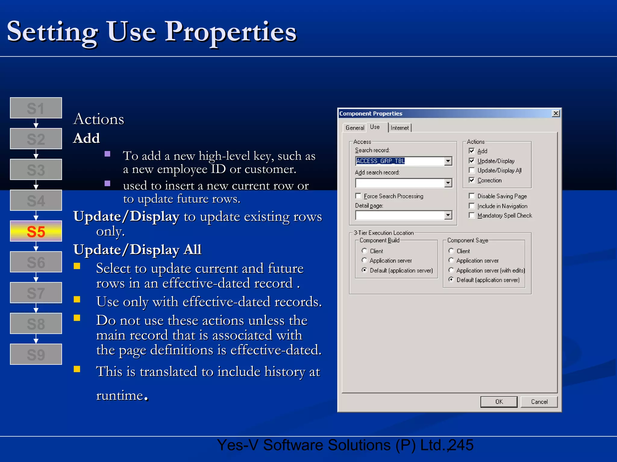 245Yes-V Software Solutions (P) Ltd.,
Setting Use PropertiesSetting Use Properties
ActionsActions
AddAdd
 To add a new high-level key, such asTo add a new high-level key, such as
a new employee ID or customer.a new employee ID or customer.
 used to insert a new current row orused to insert a new current row or
to update future rows.to update future rows.
Update/DisplayUpdate/Display to update existing rowsto update existing rows
only.only.
Update/Display AllUpdate/Display All
 Select to update current and futureSelect to update current and future
rows in an effective-dated record .rows in an effective-dated record .
 Use only with effective-dated records.Use only with effective-dated records.
 Do not use these actions unless theDo not use these actions unless the
main record that is associated withmain record that is associated with
the page definitions is effective-dated.the page definitions is effective-dated.
 This is translated to include history atThis is translated to include history at
runtimeruntime..
S8
S9
S7
S6
S5
S4
S3
S2
S1
 