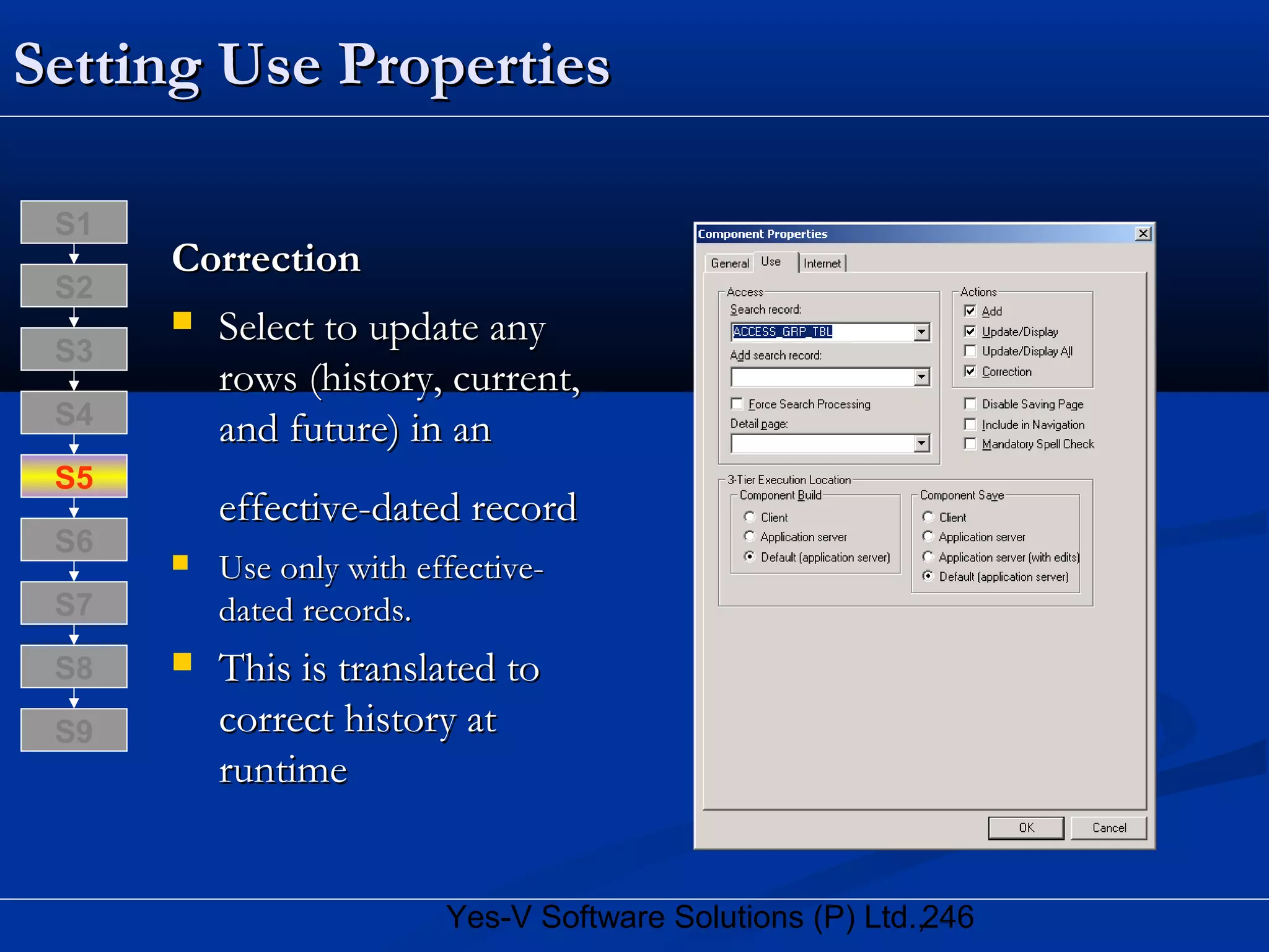 246Yes-V Software Solutions (P) Ltd.,
Setting Use PropertiesSetting Use Properties
CorrectionCorrection
 Select to update anySelect to update any
rows (history, current,rows (history, current,
and future) in anand future) in an
effective-dated recordeffective-dated record
 Use only with effective-Use only with effective-
dated records.dated records.
 This is translated toThis is translated to
correct history atcorrect history at
runtimeruntime
S8
S9
S7
S6
S5
S4
S3
S2
S1
 