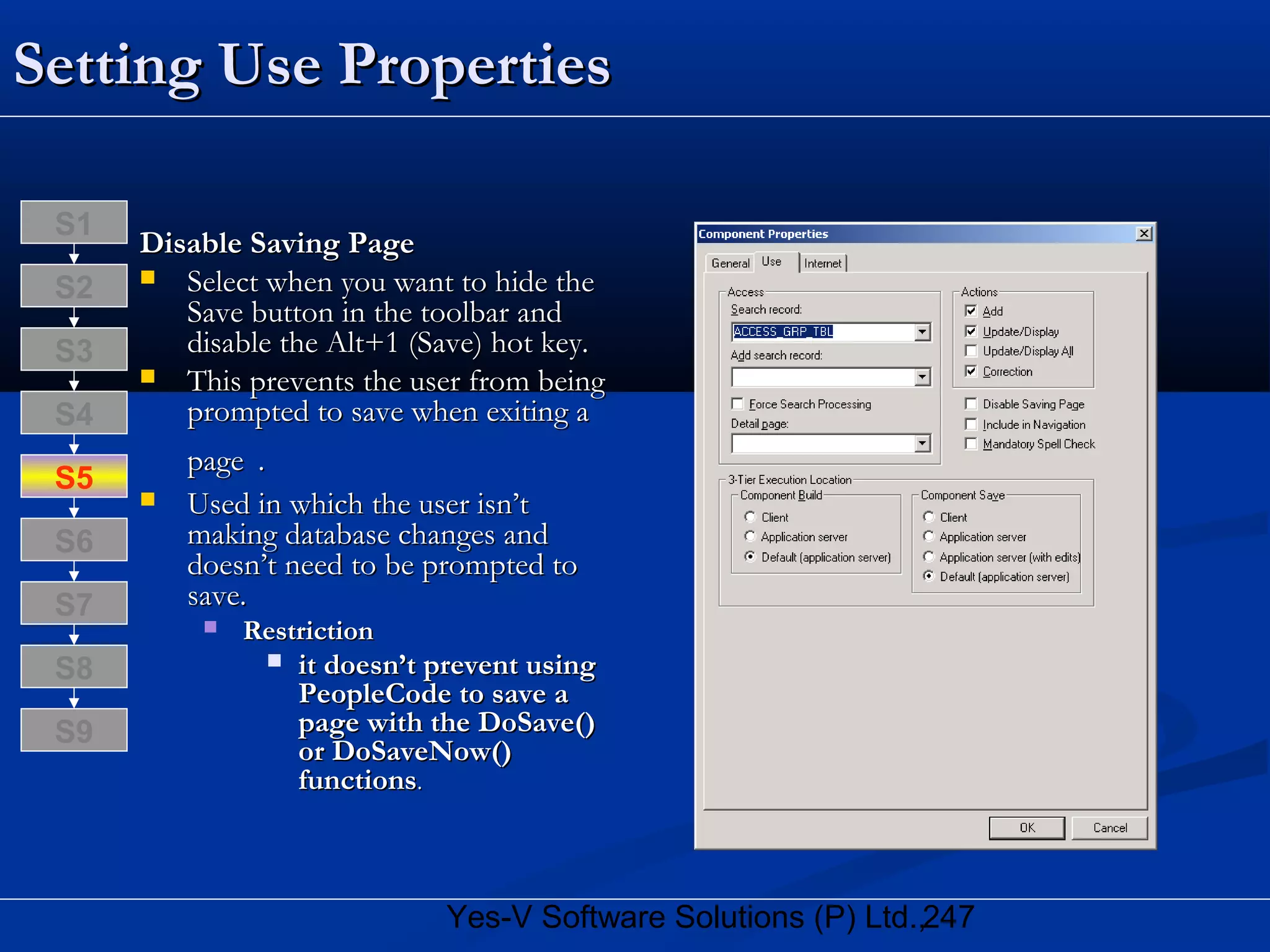 247Yes-V Software Solutions (P) Ltd.,
Setting Use PropertiesSetting Use Properties
Disable Saving PageDisable Saving Page
 Select when you want to hide theSelect when you want to hide the
Save button in the toolbar andSave button in the toolbar and
disable the Alt+1 (Save) hot key.disable the Alt+1 (Save) hot key.
 This prevents the user from beingThis prevents the user from being
prompted to save when exiting aprompted to save when exiting a
pagepage ..
 Used in which the user isn’tUsed in which the user isn’t
making database changes andmaking database changes and
doesn’t need to be prompted todoesn’t need to be prompted to
save.save.
 RestrictionRestriction
 it doesn’t prevent usingit doesn’t prevent using
PeopleCode to save aPeopleCode to save a
page with the DoSave()page with the DoSave()
or DoSaveNow()or DoSaveNow()
functionsfunctions..
S8
S9
S7
S6
S5
S4
S3
S2
S1
 