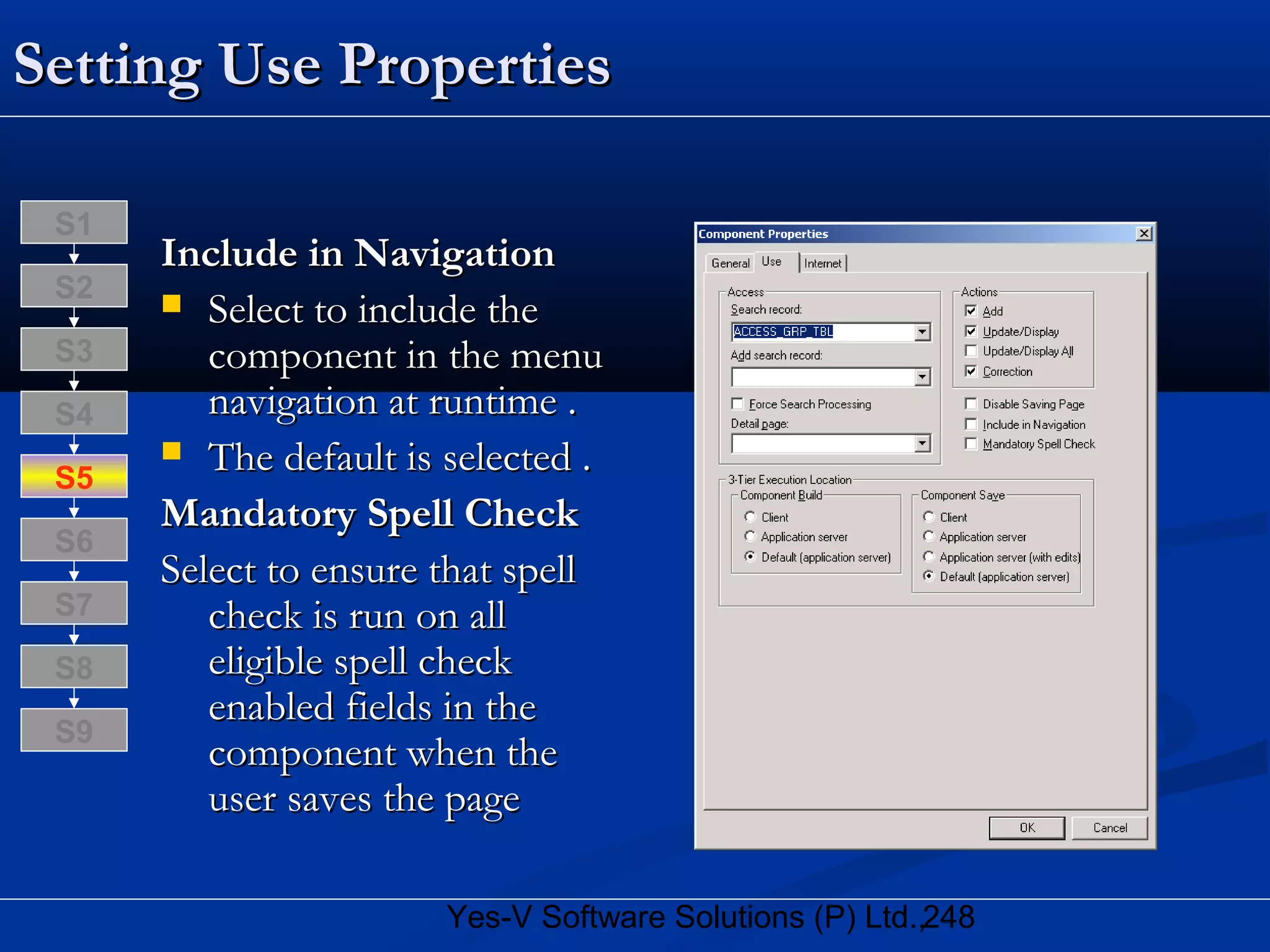 248Yes-V Software Solutions (P) Ltd.,
Setting Use PropertiesSetting Use Properties
Include in NavigationInclude in Navigation
 Select to include theSelect to include the
component in the menucomponent in the menu
navigation at runtime .navigation at runtime .
 The default is selected .The default is selected .
Mandatory Spell CheckMandatory Spell Check
Select to ensure that spellSelect to ensure that spell
check is run on allcheck is run on all
eligible spell checkeligible spell check
enabled fields in theenabled fields in the
component when thecomponent when the
user saves the pageuser saves the page
S8
S9
S7
S6
S5
S4
S3
S2
S1
 