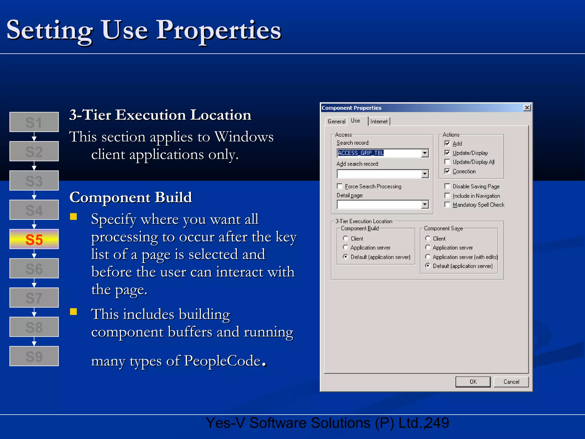 249Yes-V Software Solutions (P) Ltd.,
Setting Use PropertiesSetting Use Properties
3-Tier Execution Location3-Tier Execution Location
This section applies to WindowsThis section applies to Windows
client applications only.client applications only.
Component BuildComponent Build
 Specify where you want allSpecify where you want all
processing to occur after the keyprocessing to occur after the key
list of a page is selected andlist of a page is selected and
before the user can interact withbefore the user can interact with
the page.the page.
 This includes buildingThis includes building
component buffers and runningcomponent buffers and running
many types of PeopleCodemany types of PeopleCode..
S8
S9
S7
S6
S5
S4
S3
S2
S1
 