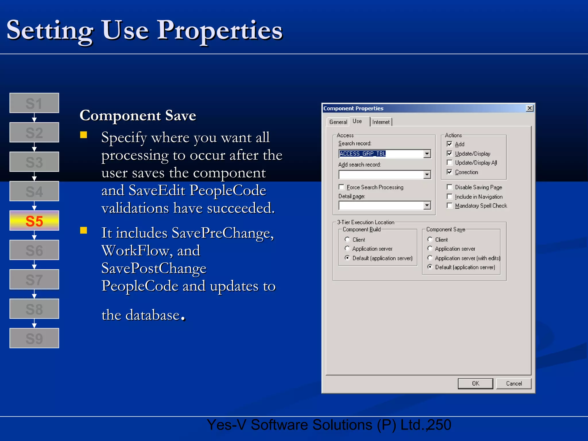 250Yes-V Software Solutions (P) Ltd.,
Setting Use PropertiesSetting Use Properties
Component SaveComponent Save
 Specify where you want allSpecify where you want all
processing to occur after theprocessing to occur after the
user saves the componentuser saves the component
and SaveEdit PeopleCodeand SaveEdit PeopleCode
validations have succeeded.validations have succeeded.
 It includes SavePreChange,It includes SavePreChange,
WorkFlow, andWorkFlow, and
SavePostChangeSavePostChange
PeopleCode and updates toPeopleCode and updates to
the databasethe database..S8
S9
S7
S6
S5
S4
S3
S2
S1
 