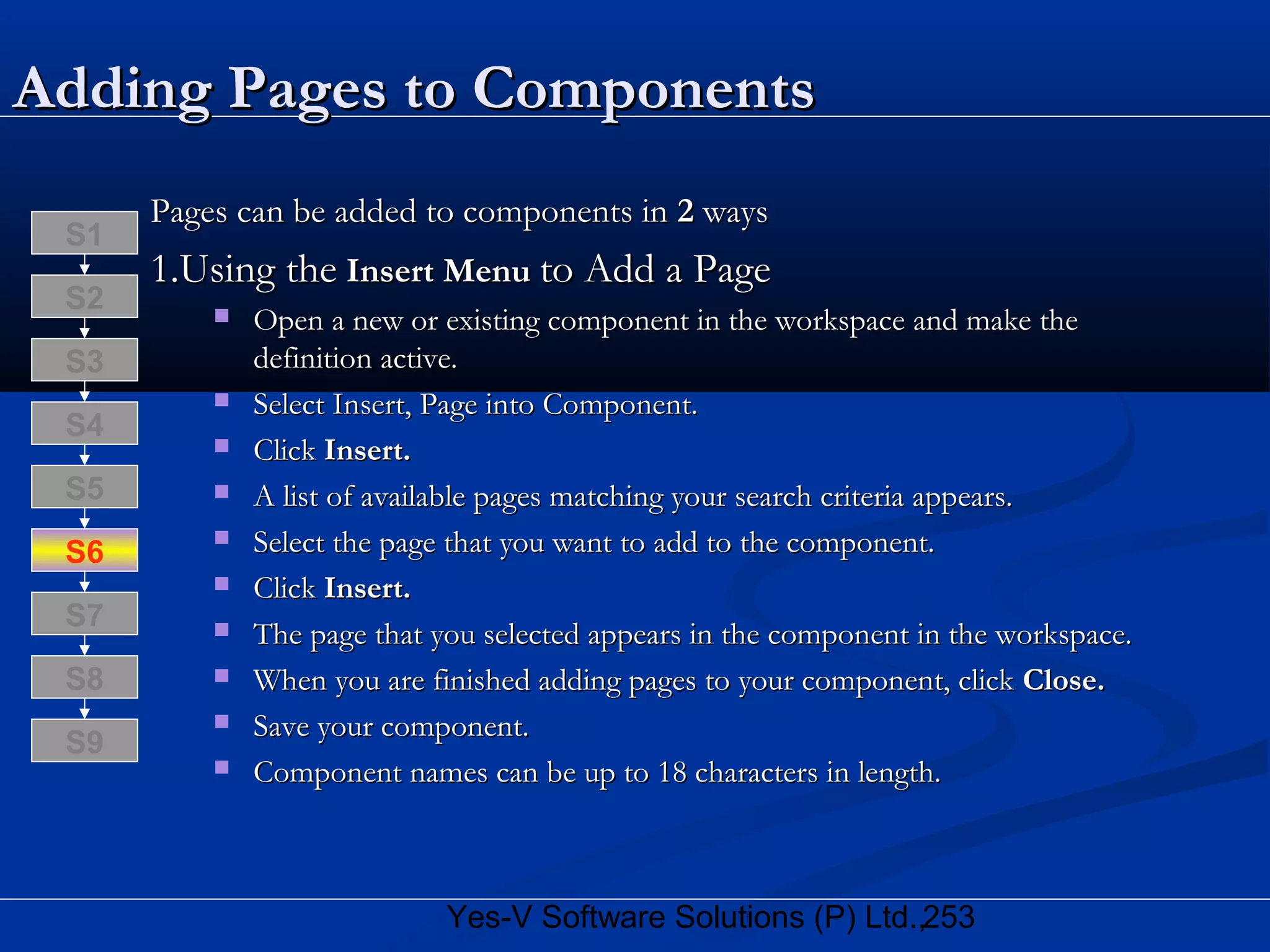 253Yes-V Software Solutions (P) Ltd.,
Adding Pages to ComponentsAdding Pages to Components
Pages can be added to components inPages can be added to components in 22 waysways
1.Using the1.Using the InsertInsert MenuMenu to Add a Pageto Add a Page
 Open a new or existing component in the workspace and make theOpen a new or existing component in the workspace and make the
definition active.definition active.
 Select Insert, Page into Component.Select Insert, Page into Component.
 ClickClick Insert.Insert.
 A list of available pages matching your search criteria appears.A list of available pages matching your search criteria appears.
 Select the page that you want to add to the component.Select the page that you want to add to the component.
 ClickClick Insert.Insert.
 The page that you selected appears in the component in the workspace.The page that you selected appears in the component in the workspace.
 When you are finished adding pages to your component, clickWhen you are finished adding pages to your component, click Close.Close.
 Save your component.Save your component.
 Component names can be up to 18 characters in length.Component names can be up to 18 characters in length.
S8
S9
S7
S6
S5
S4
S3
S2
S1
 
