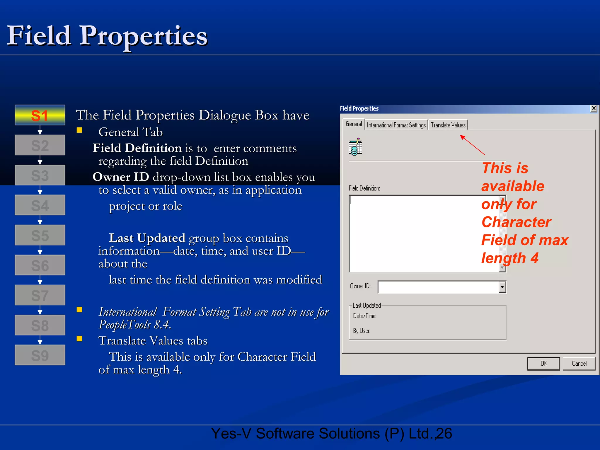 26Yes-V Software Solutions (P) Ltd.,
Field PropertiesField Properties
The Field Properties Dialogue Box haveThe Field Properties Dialogue Box have
 General TabGeneral Tab
Field DefinitionField Definition is to enter commentsis to enter comments
regarding the field Definitionregarding the field Definition
Owner IDOwner ID drop-down list box enables youdrop-down list box enables you
to select a valid owner, as in applicationto select a valid owner, as in application
project or roleproject or role
Last UpdatedLast Updated group box containsgroup box contains
information—date, time, and user ID—information—date, time, and user ID—
about theabout the
last time the field definition was modifiedlast time the field definition was modified
 International Format Setting Tab are not in use forInternational Format Setting Tab are not in use for
PeopleTools 8.4.PeopleTools 8.4.
 Translate Values tabsTranslate Values tabs
This is available only for Character FieldThis is available only for Character Field
of max length 4.of max length 4.
S8
S9
S7
S6
S5
S4
S3
S2
S1
This is
available
only for
Character
Field of max
length 4
 