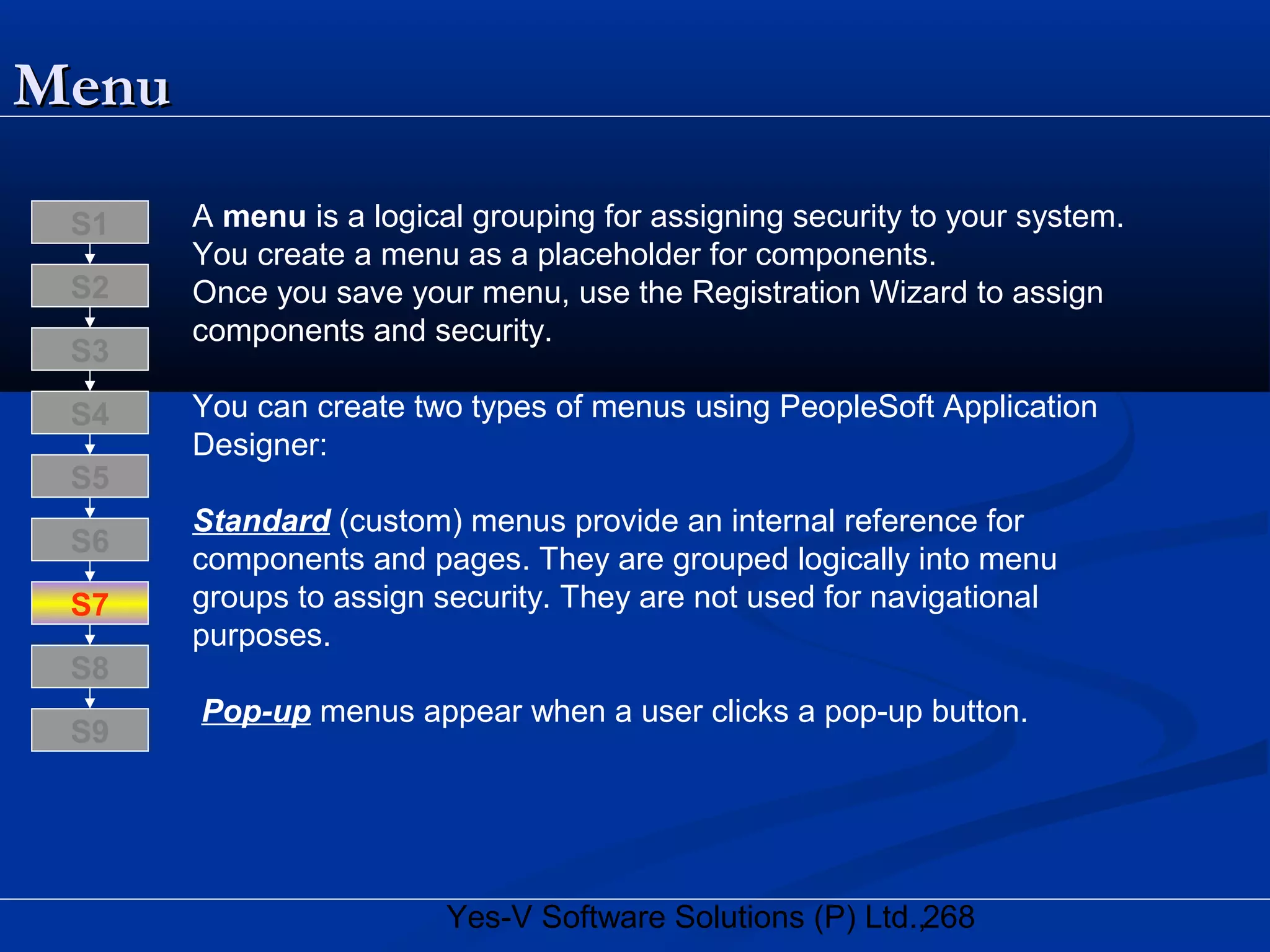 268Yes-V Software Solutions (P) Ltd.,
MenuMenu
A menu is a logical grouping for assigning security to your system.
You create a menu as a placeholder for components.
Once you save your menu, use the Registration Wizard to assign
components and security.
You can create two types of menus using PeopleSoft Application
Designer:
Standard (custom) menus provide an internal reference for
components and pages. They are grouped logically into menu
groups to assign security. They are not used for navigational
purposes.
Pop-up menus appear when a user clicks a pop-up button.
S8
S9
S7
S6
S5
S4
S3
S2
S1
 
