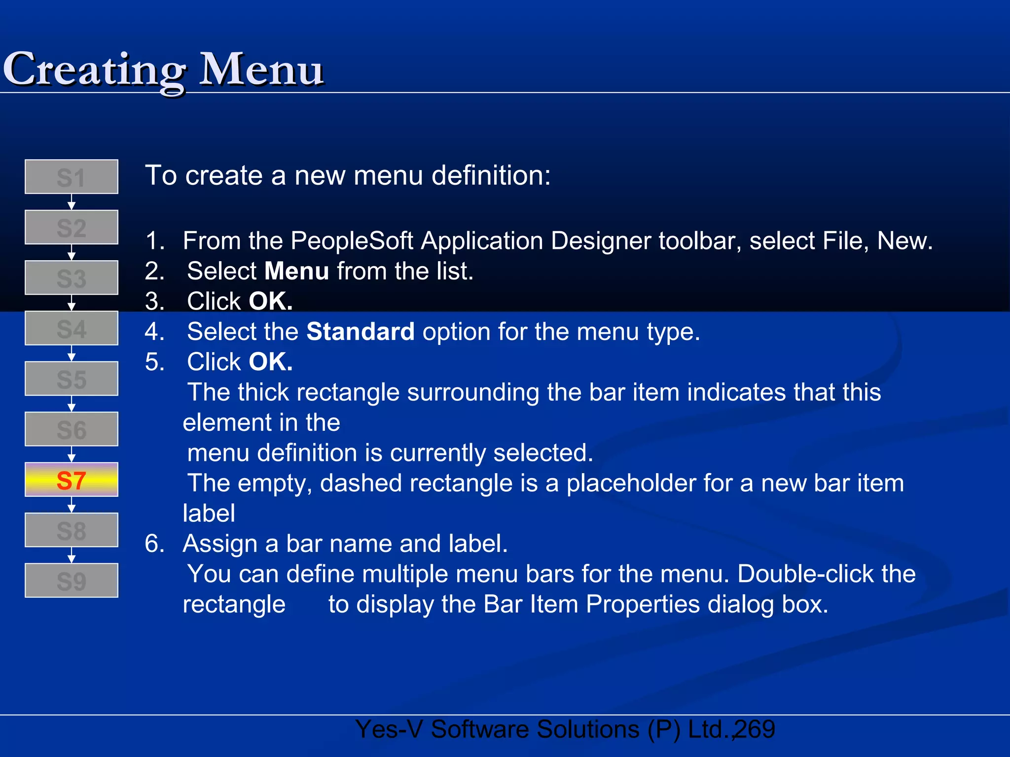 269Yes-V Software Solutions (P) Ltd.,
To create a new menu definition:
1. From the PeopleSoft Application Designer toolbar, select File, New.
2. Select Menu from the list.
3. Click OK.
4. Select the Standard option for the menu type.
5. Click OK.
The thick rectangle surrounding the bar item indicates that this
element in the
menu definition is currently selected.
The empty, dashed rectangle is a placeholder for a new bar item
label
6. Assign a bar name and label.
You can define multiple menu bars for the menu. Double-click the
rectangle to display the Bar Item Properties dialog box.
S8
S9
S7
S6
S5
S4
S3
S2
S1
Creating MenuCreating Menu
 