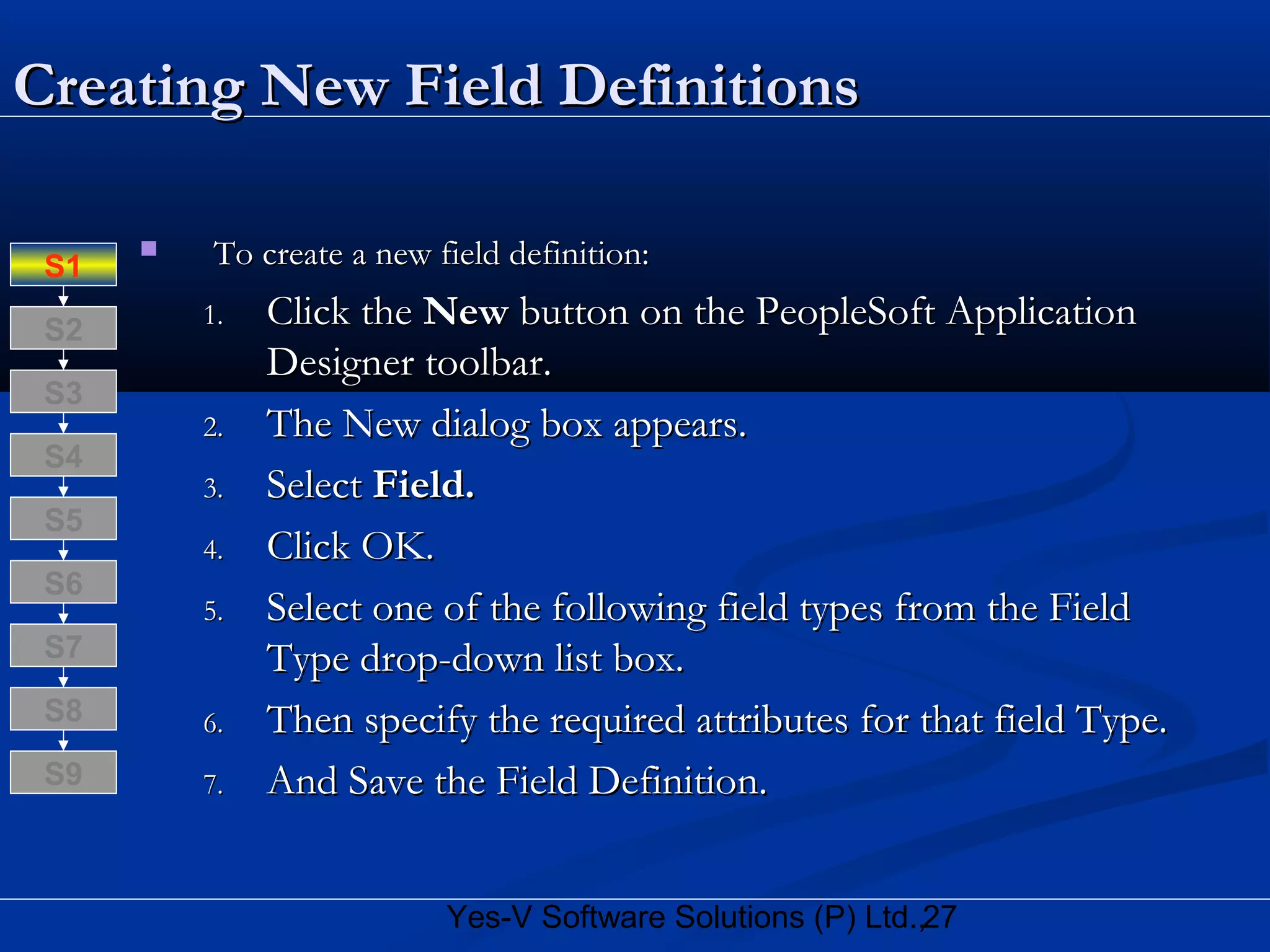 27Yes-V Software Solutions (P) Ltd.,
Creating New Field DefinitionsCreating New Field Definitions
 To create a new field definition:To create a new field definition:
1.1. Click theClick the NewNew button on the PeopleSoft Applicationbutton on the PeopleSoft Application
Designer toolbar.Designer toolbar.
2.2. The New dialog box appears.The New dialog box appears.
3.3. SelectSelect Field.Field.
4.4. Click OK.Click OK.
5.5. Select one of the following field types from the FieldSelect one of the following field types from the Field
Type drop-down list box.Type drop-down list box.
6.6. Then specify the required attributes for that field Type.Then specify the required attributes for that field Type.
7.7. And Save the Field Definition.And Save the Field Definition.
S8
S9
S7
S6
S5
S4
S3
S2
S1
 